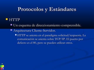 Protocolos y EstándaresProtocolos y Estándares
 HTTPHTTP
 Un esquema de direccionamiento comprensible.Un esquema de direccionamiento comprensible.
 Arquitectura Cliente-Servidor.Arquitectura Cliente-Servidor.
 HTTP se asienta en el paradigma solicitud/respuesta. LaHTTP se asienta en el paradigma solicitud/respuesta. La
comunicación se asienta sobre TCP/IP. El puerto porcomunicación se asienta sobre TCP/IP. El puerto por
defecto es el 80, pero se pueden utilizar otros.defecto es el 80, pero se pueden utilizar otros.
 