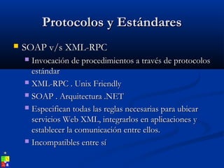 Protocolos y EstándaresProtocolos y Estándares
 SOAP v/s XML-RPCSOAP v/s XML-RPC
 Invocación de procedimientos a través de protocolosInvocación de procedimientos a través de protocolos
estándarestándar
 XML-RPC . Unix FriendlyXML-RPC . Unix Friendly
 SOAP . Arquitectura .NETSOAP . Arquitectura .NET
 Especifican todas las reglas necesarias para ubicarEspecifican todas las reglas necesarias para ubicar
servicios Web XML, integrarlos en aplicaciones yservicios Web XML, integrarlos en aplicaciones y
establecer la comunicación entre ellos.establecer la comunicación entre ellos.
 Incompatibles entre síIncompatibles entre sí
 