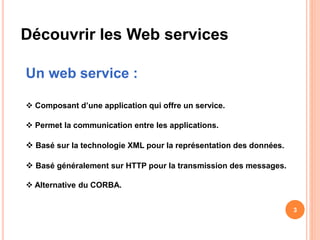 Découvrir les Web services
Un web service :
 Composant d’une application qui offre un service.
 Permet la communication entre les applications.
 Basé sur la technologie XML pour la représentation des données.
 Basé généralement sur HTTP pour la transmission des messages.
 Alternative du CORBA.
3
 