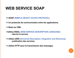 WEB SERVICE SOAP
 SOAP (SIMPLE OBJECT ACCES PROTOCOL)
 Un protocole de communication entre les applications.
 Basé sur XML
Utilise WSDL (WEB SERVICE DESCRIPTION LANGUAGE)
- décrire le service.
 Utilise UDDI (Universal Description, Integration and Discovery)
- publication des services.
 Utilise HTTP pour la transmission des messages.
7
 