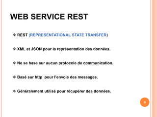 WEB SERVICE REST
 REST (REPRESENTATIONAL STATE TRANSFER)
 XML et JSON pour la représentation des données.
 Ne se base sur aucun protocole de communication.
 Basé sur http pour l’envoie des messages.
 Généralement utilisé pour récupérer des données.
9
 