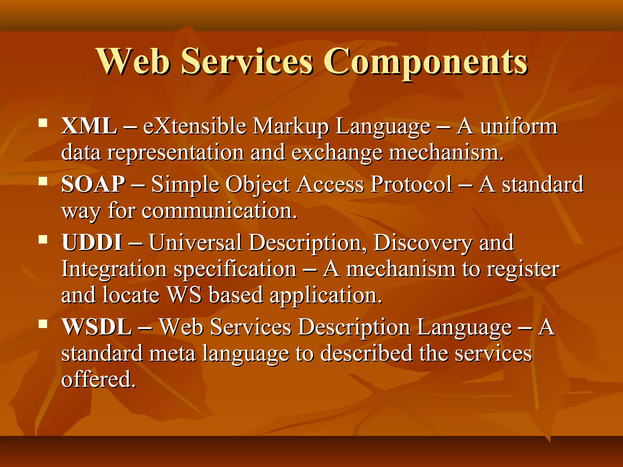 Web Services ComponentsWeb Services Components
 XMLXML –– eXtensible Markup LanguageeXtensible Markup Language –– A uniformA uniform
data representation and exchange mechanism.data representation and exchange mechanism.
 SOAPSOAP –– Simple Object Access ProtocolSimple Object Access Protocol –– A standardA standard
way for communication.way for communication.
 UDDIUDDI –– Universal Description, Discovery andUniversal Description, Discovery and
Integration specificationIntegration specification –– A mechanism to registerA mechanism to register
and locate WS based application.and locate WS based application.
 WSDLWSDL –– Web Services Description LanguageWeb Services Description Language –– AA
standard meta language to described the servicesstandard meta language to described the services
offered.offered.
 