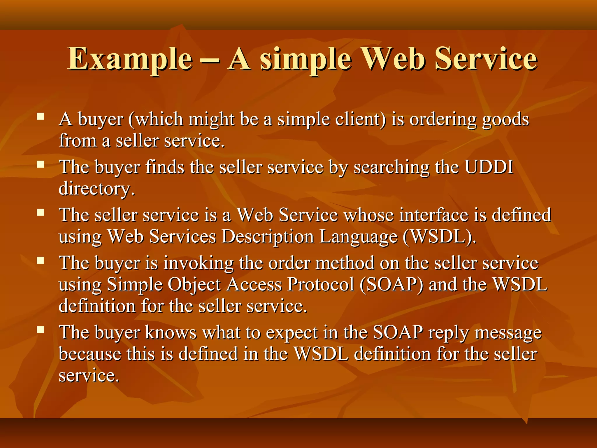 ExampleExample –– A simple Web ServiceA simple Web Service
 A buyer (which might be a simple client) is ordering goodsA buyer (which might be a simple client) is ordering goods
from a seller service.from a seller service.
 The buyer finds the seller service by searching the UDDIThe buyer finds the seller service by searching the UDDI
directory.directory.
 The seller service is a Web Service whose interface is definedThe seller service is a Web Service whose interface is defined
using Web Services Description Language (WSDL).using Web Services Description Language (WSDL).
 The buyer is invoking the order method on the seller serviceThe buyer is invoking the order method on the seller service
using Simple Object Access Protocol (SOAP) and the WSDLusing Simple Object Access Protocol (SOAP) and the WSDL
definition for the seller service.definition for the seller service.
 The buyer knows what to expect in the SOAP reply messageThe buyer knows what to expect in the SOAP reply message
because this is defined in the WSDL definition for the sellerbecause this is defined in the WSDL definition for the seller
service.service.
 