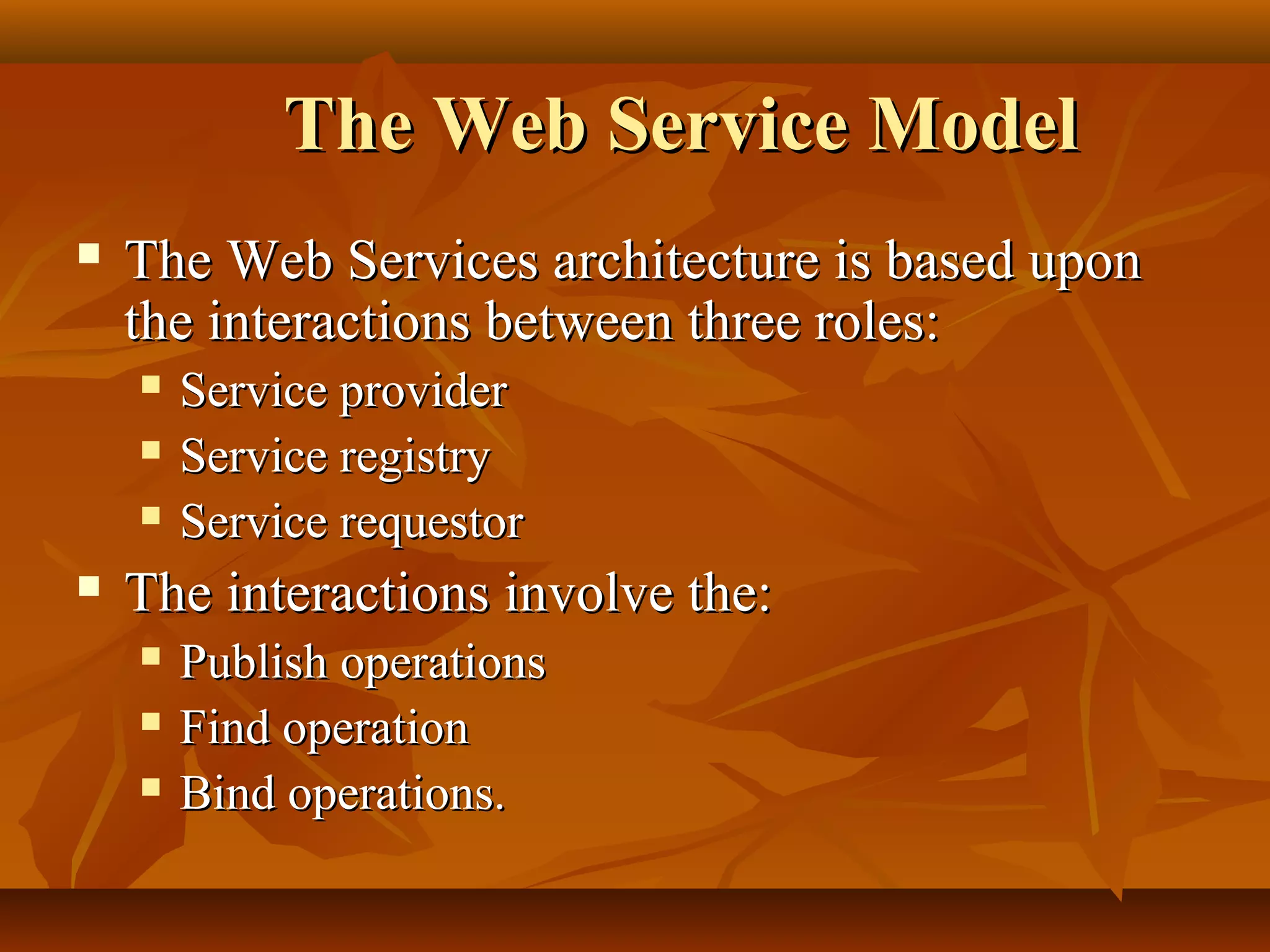 The Web Service ModelThe Web Service Model
 The Web Services architecture is based uponThe Web Services architecture is based upon
the interactions between three roles:the interactions between three roles:
 Service providerService provider
 Service registryService registry
 Service requestorService requestor
 The interactions involve the:The interactions involve the:
 Publish operationsPublish operations
 Find operationFind operation
 Bind operations.Bind operations.
 