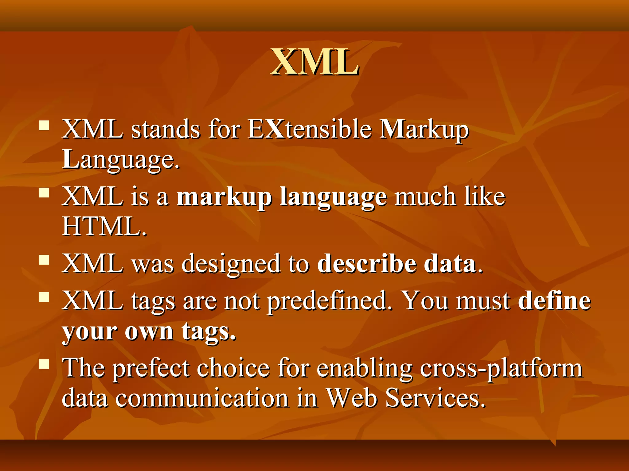XMLXML
 XML stands for EXML stands for EXXtensibletensible MMarkuparkup
LLanguage.anguage.
 XML is aXML is a markup languagemarkup language much likemuch like
HTML.HTML.
 XML was designed toXML was designed to describe datadescribe data..
 XML tags are not predefined. You mustXML tags are not predefined. You must definedefine
your own tags.your own tags.
 The prefect choice for enabling cross-platformThe prefect choice for enabling cross-platform
data communication in Web Services.data communication in Web Services.
 
