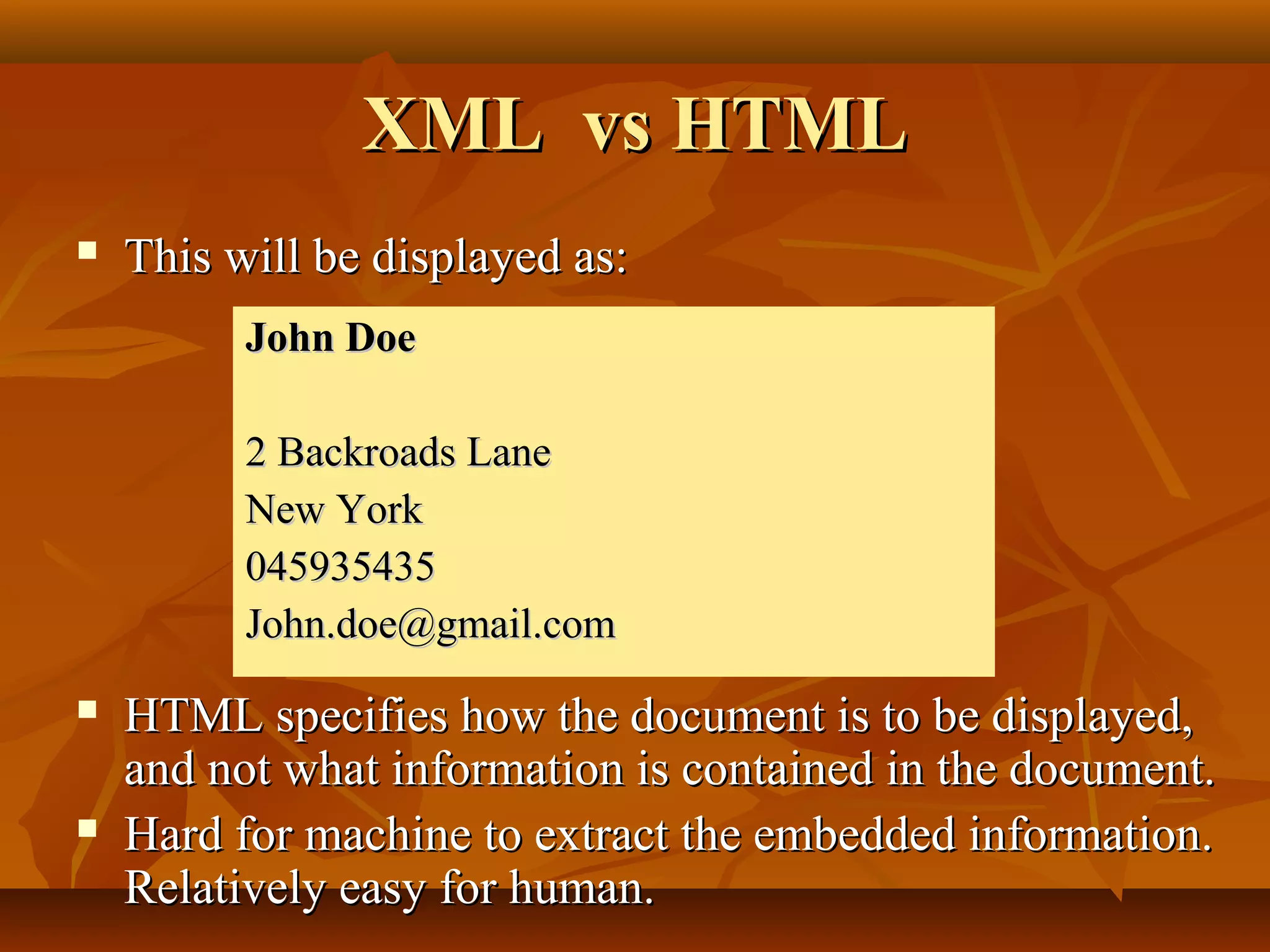 XML vs HTMLXML vs HTML
 This will be displayed as:This will be displayed as:
 HTML specifies how the document is to be displayed,HTML specifies how the document is to be displayed,
and not what information is contained in the document.and not what information is contained in the document.
 Hard for machine to extract the embedded information.Hard for machine to extract the embedded information.
Relatively easy for human.Relatively easy for human.
John DoeJohn Doe
2 Backroads Lane2 Backroads Lane
New YorkNew York
045935435045935435
John.doe@gmail.comJohn.doe@gmail.com
 