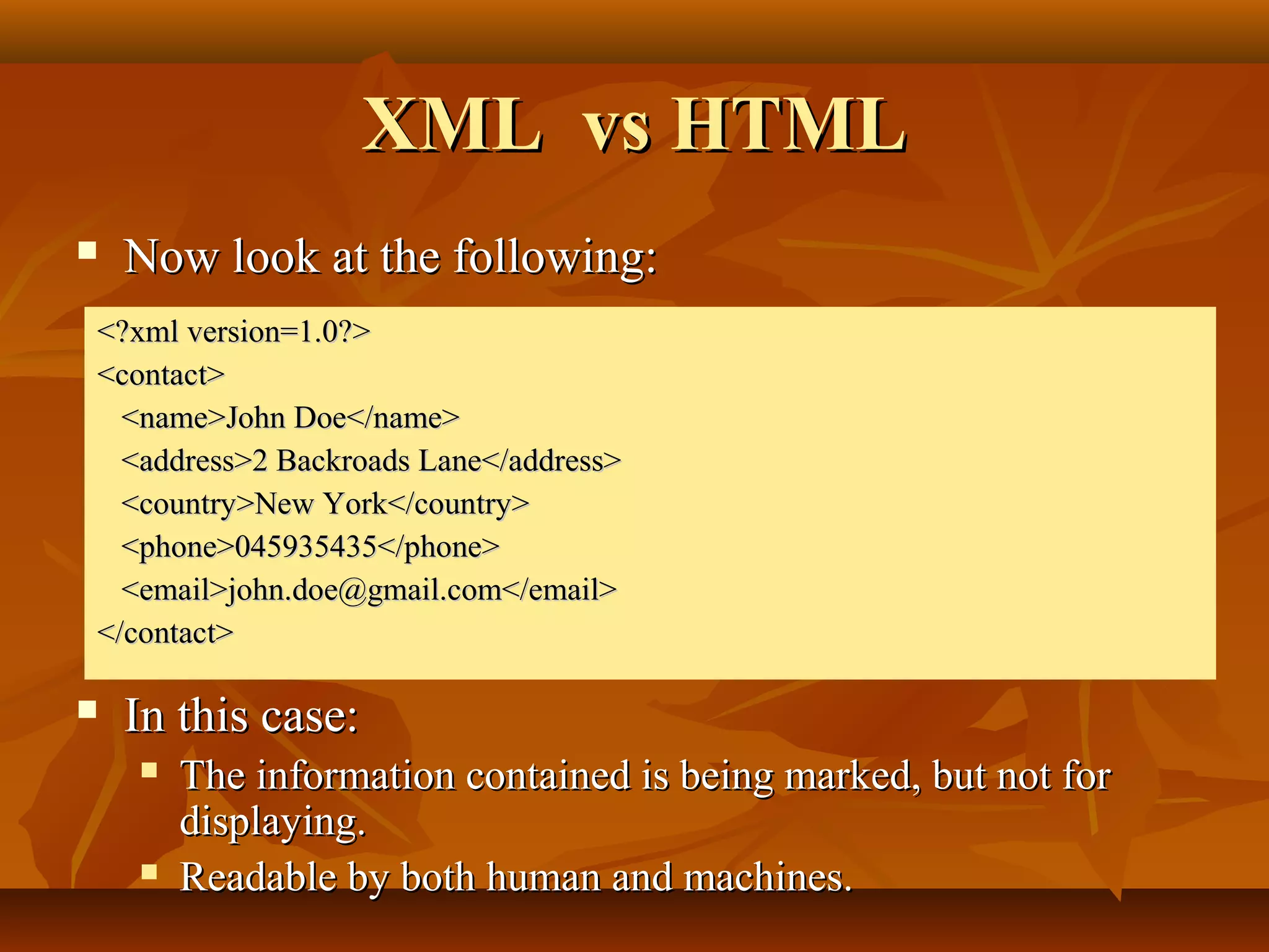 XML vs HTMLXML vs HTML
 Now look at the following:Now look at the following:
 In this case:In this case:
 The information contained is being marked, but not forThe information contained is being marked, but not for
displaying.displaying.
 Readable by both human and machines.Readable by both human and machines.
<?xml version=1.0?><?xml version=1.0?>
<contact><contact>
<name>John Doe</name><name>John Doe</name>
<address>2 Backroads Lane</address><address>2 Backroads Lane</address>
<country>New York</country><country>New York</country>
<phone>045935435</phone><phone>045935435</phone>
<email>john.doe@gmail.com</email><email>john.doe@gmail.com</email>
</contact></contact>
 