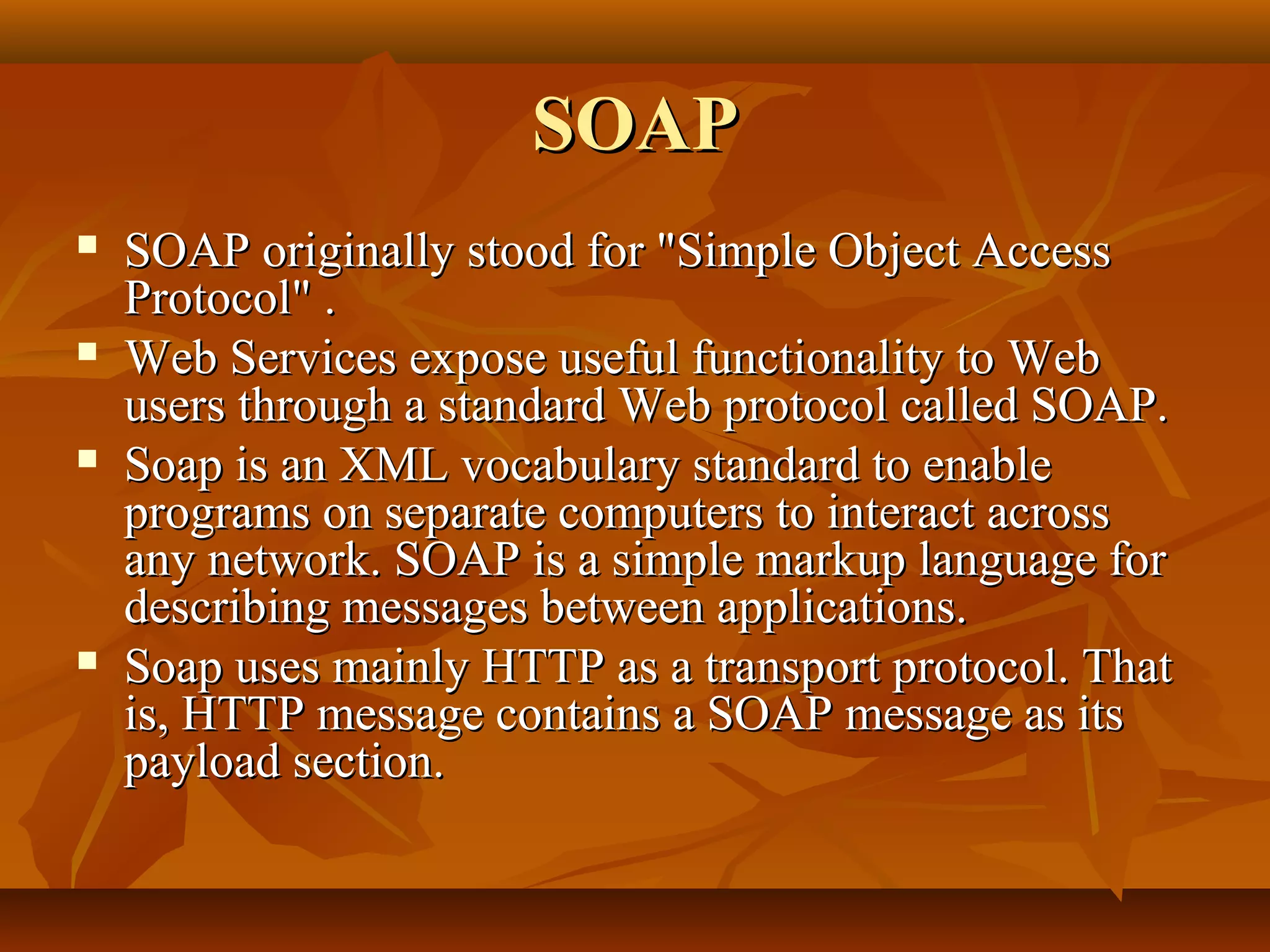 SOAPSOAP
 SOAP originally stood for "Simple Object AccessSOAP originally stood for "Simple Object Access
Protocol" .Protocol" .
 Web Services expose useful functionality to WebWeb Services expose useful functionality to Web
users through a standard Web protocol called SOAP.users through a standard Web protocol called SOAP.
 Soap is an XML vocabulary standard to enableSoap is an XML vocabulary standard to enable
programs on separate computers to interact acrossprograms on separate computers to interact across
any network. SOAP is a simple markup language forany network. SOAP is a simple markup language for
describing messages between applications.describing messages between applications.
 Soap uses mainly HTTP as a transport protocol. ThatSoap uses mainly HTTP as a transport protocol. That
is, HTTP message contains a SOAP message as itsis, HTTP message contains a SOAP message as its
payload section.payload section.
 