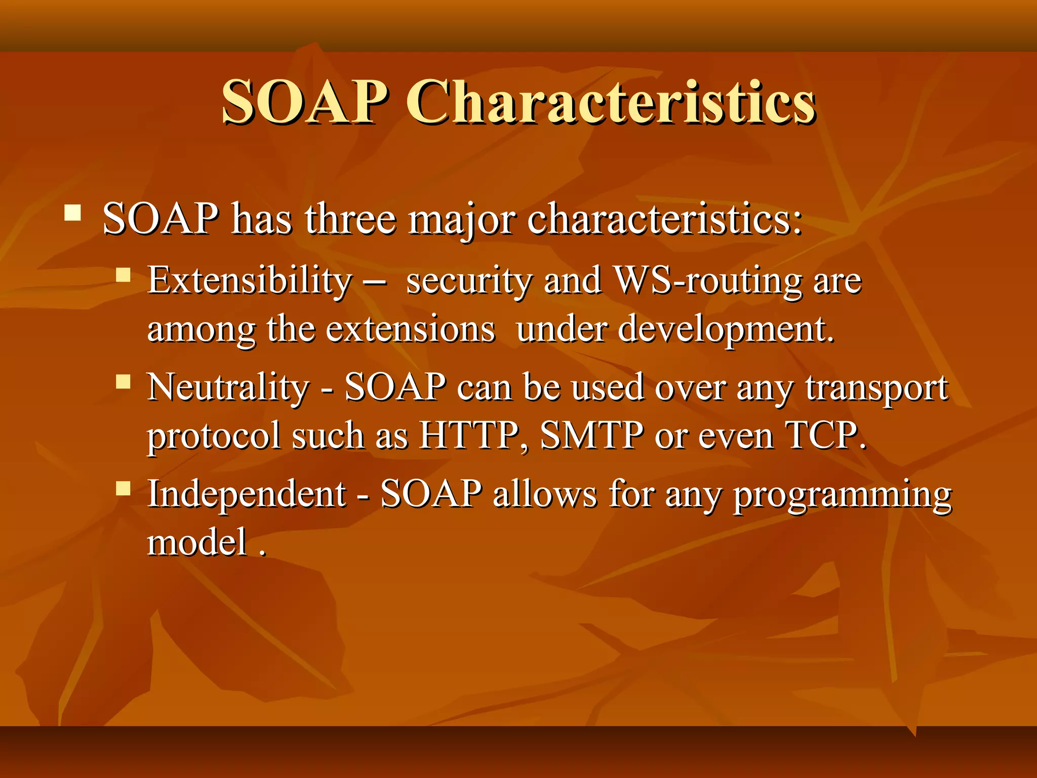 SOAP CharacteristicsSOAP Characteristics
 SOAP has three major characteristics:SOAP has three major characteristics:
 ExtensibilityExtensibility –– security and WS-routing aresecurity and WS-routing are
among the extensions under development.among the extensions under development.
 Neutrality - SOAP can be used over any transportNeutrality - SOAP can be used over any transport
protocol such as HTTP, SMTP or even TCP.protocol such as HTTP, SMTP or even TCP.
 Independent - SOAP allows for any programmingIndependent - SOAP allows for any programming
model .model .
 