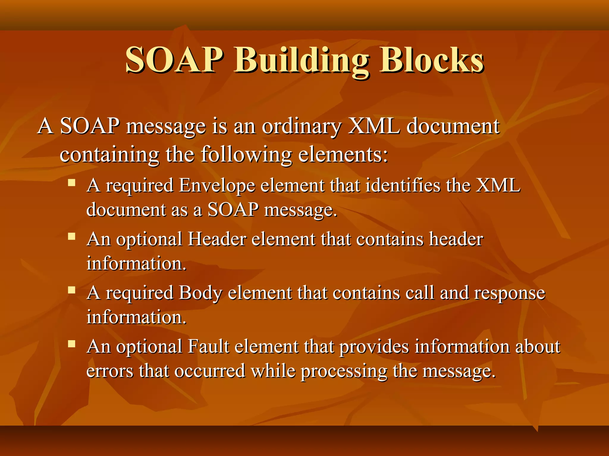 SOAP Building BlocksSOAP Building Blocks
A SOAP message is an ordinary XML documentA SOAP message is an ordinary XML document
containing the following elements:containing the following elements:
 A required Envelope element that identifies the XMLA required Envelope element that identifies the XML
document as a SOAP message.document as a SOAP message.
 An optional Header element that contains headerAn optional Header element that contains header
information.information.
 A required Body element that contains call and responseA required Body element that contains call and response
information.information.
 An optional Fault element that provides information aboutAn optional Fault element that provides information about
errors that occurred while processing the message.errors that occurred while processing the message.
 