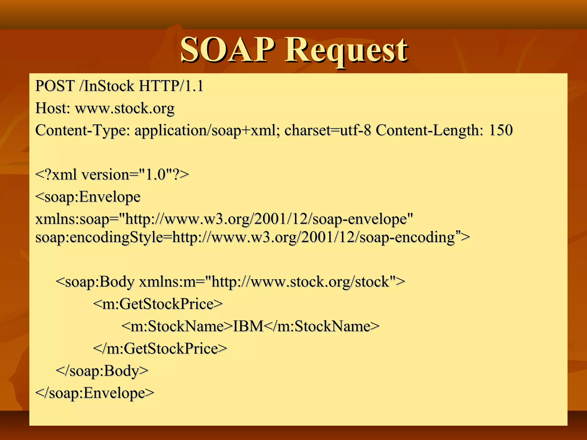SOAP RequestSOAP Request
POST /InStock HTTP/1.1POST /InStock HTTP/1.1
Host: www.stock.orgHost: www.stock.org
Content-Type: application/soap+xml; charset=utf-8 Content-Length:Content-Type: application/soap+xml; charset=utf-8 Content-Length: 150150
<?xml version="1.0"?><?xml version="1.0"?>
<soap:Envelope<soap:Envelope
xmlns:soap="http://www.w3.org/2001/12/soap-envelope"xmlns:soap="http://www.w3.org/2001/12/soap-envelope"
soap:encodingStyle=http://www.w3.org/2001/12/soap-encodingsoap:encodingStyle=http://www.w3.org/2001/12/soap-encoding””>>
<soap:Body xmlns:m="http://www.stock.org/stock"><soap:Body xmlns:m="http://www.stock.org/stock">   
   <m:GetStockPrice><m:GetStockPrice>
<m:StockName>IBM</m:StockName><m:StockName>IBM</m:StockName>       
  </m:GetStockPrice></m:GetStockPrice>
</soap:Body></soap:Body>
</soap:Envelope></soap:Envelope>
 
