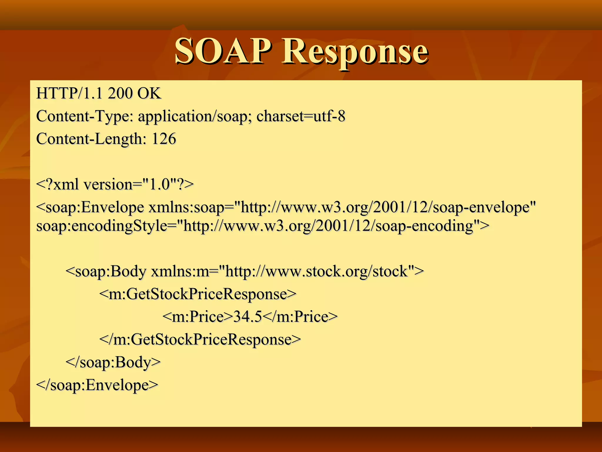 SOAP ResponseSOAP Response
HTTP/1.1 200 OKHTTP/1.1 200 OK
Content-Type: application/soap; charset=utf-8Content-Type: application/soap; charset=utf-8
Content-Length:Content-Length: 126126
<?xml version="1.0"?><?xml version="1.0"?>
<soap:Envelope xmlns:soap="http://www.w3.org/2001/12/soap-envelope"<soap:Envelope xmlns:soap="http://www.w3.org/2001/12/soap-envelope"
soap:encodingStyle="http://www.w3.org/2001/12/soap-encoding">soap:encodingStyle="http://www.w3.org/2001/12/soap-encoding">
<soap:Body xmlns:m="http://www.stock.org/stock"><soap:Body xmlns:m="http://www.stock.org/stock">
<m:GetStockPriceResponse><m:GetStockPriceResponse>
<m:Price>34.5</m:Price><m:Price>34.5</m:Price>
</m:GetStockPriceResponse></m:GetStockPriceResponse>
</soap:Body></soap:Body>
</soap:Envelope></soap:Envelope>
 