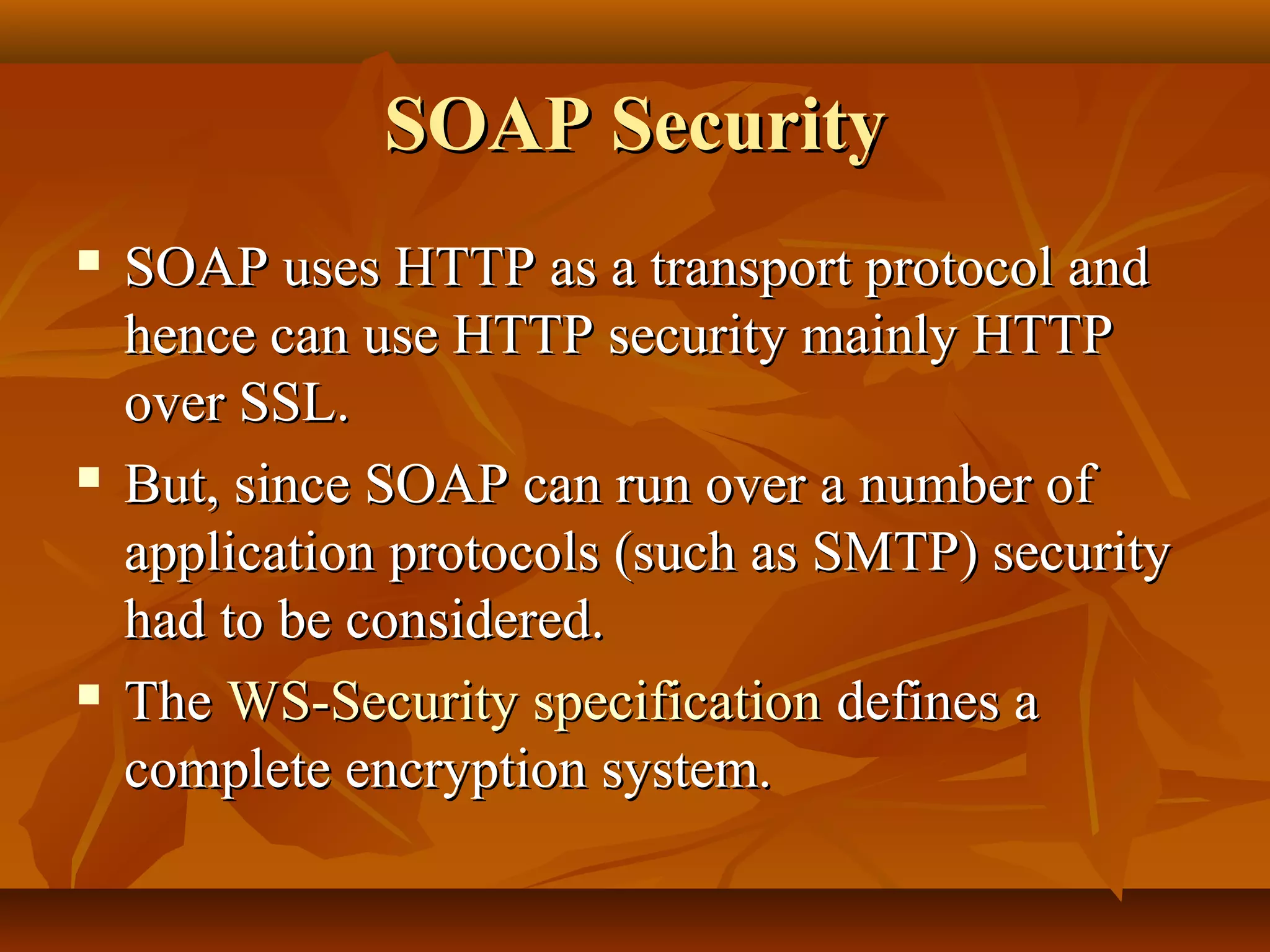 SOAP SecuritySOAP Security
 SOAP uses HTTP as a transport protocol andSOAP uses HTTP as a transport protocol and
hence can use HTTP security mainly HTTPhence can use HTTP security mainly HTTP
over SSL.over SSL.
 But, since SOAP can run over a number ofBut, since SOAP can run over a number of
application protocols (such as SMTP) securityapplication protocols (such as SMTP) security
had to be considered.had to be considered.
 TheThe WS-Security specificationWS-Security specification defines adefines a
complete encryption system.complete encryption system.
 