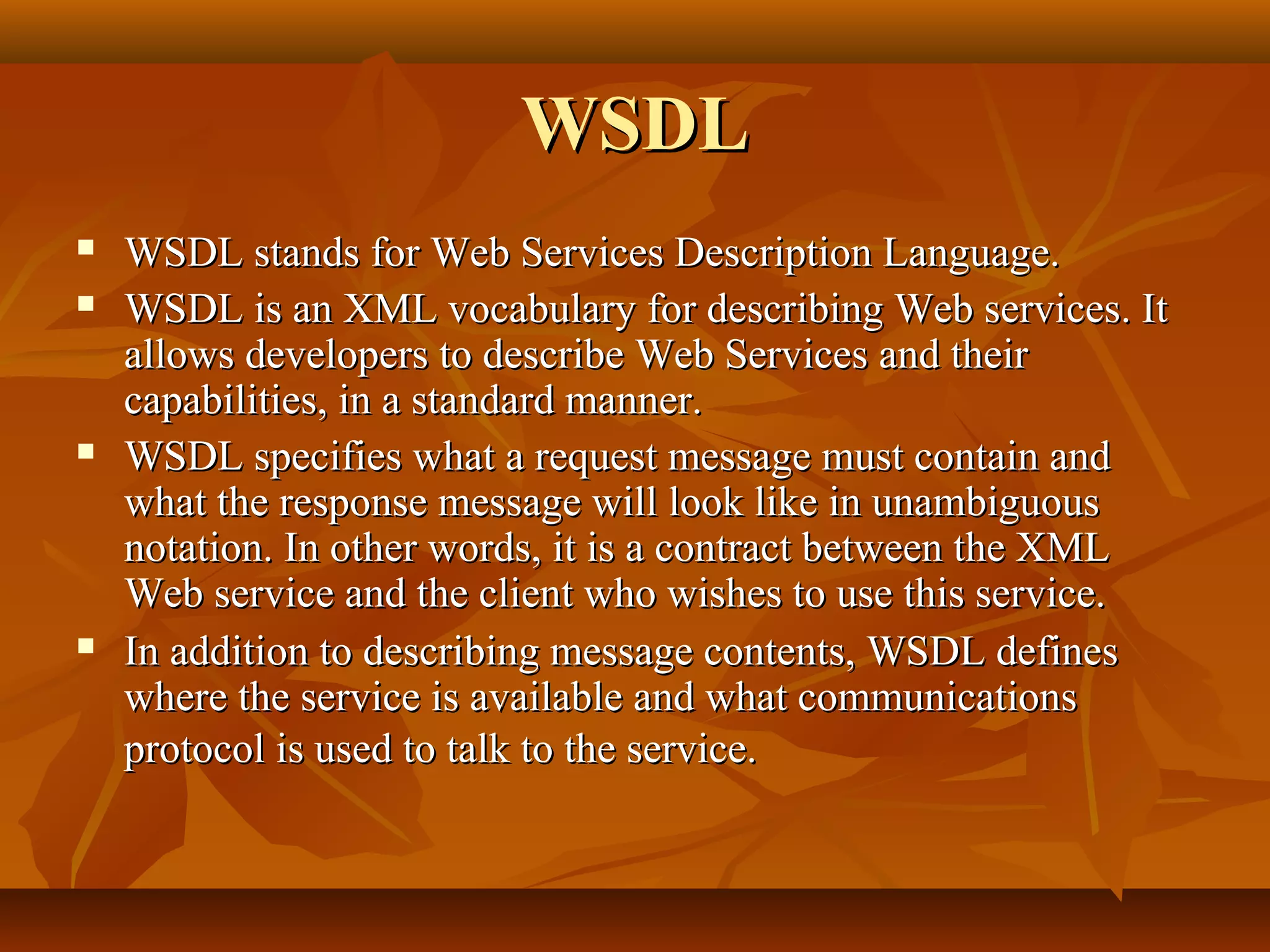 WSDLWSDL
 WSDL stands for Web Services Description Language.WSDL stands for Web Services Description Language.
 WSDL is an XML vocabulary for describing Web services. ItWSDL is an XML vocabulary for describing Web services. It
allows developers to describe Web Services and theirallows developers to describe Web Services and their
capabilities, in a standard manner.capabilities, in a standard manner.
 WSDL specifies what a request message must contain andWSDL specifies what a request message must contain and
what the response message will look like in unambiguouswhat the response message will look like in unambiguous
notation. In other words, it is a contract between the XMLnotation. In other words, it is a contract between the XML
Web service and the client who wishes to use this service.Web service and the client who wishes to use this service.
 In addition to describing message contents, WSDL definesIn addition to describing message contents, WSDL defines
where the service is available and what communicationswhere the service is available and what communications
protocol is used to talk to the service.protocol is used to talk to the service.
 