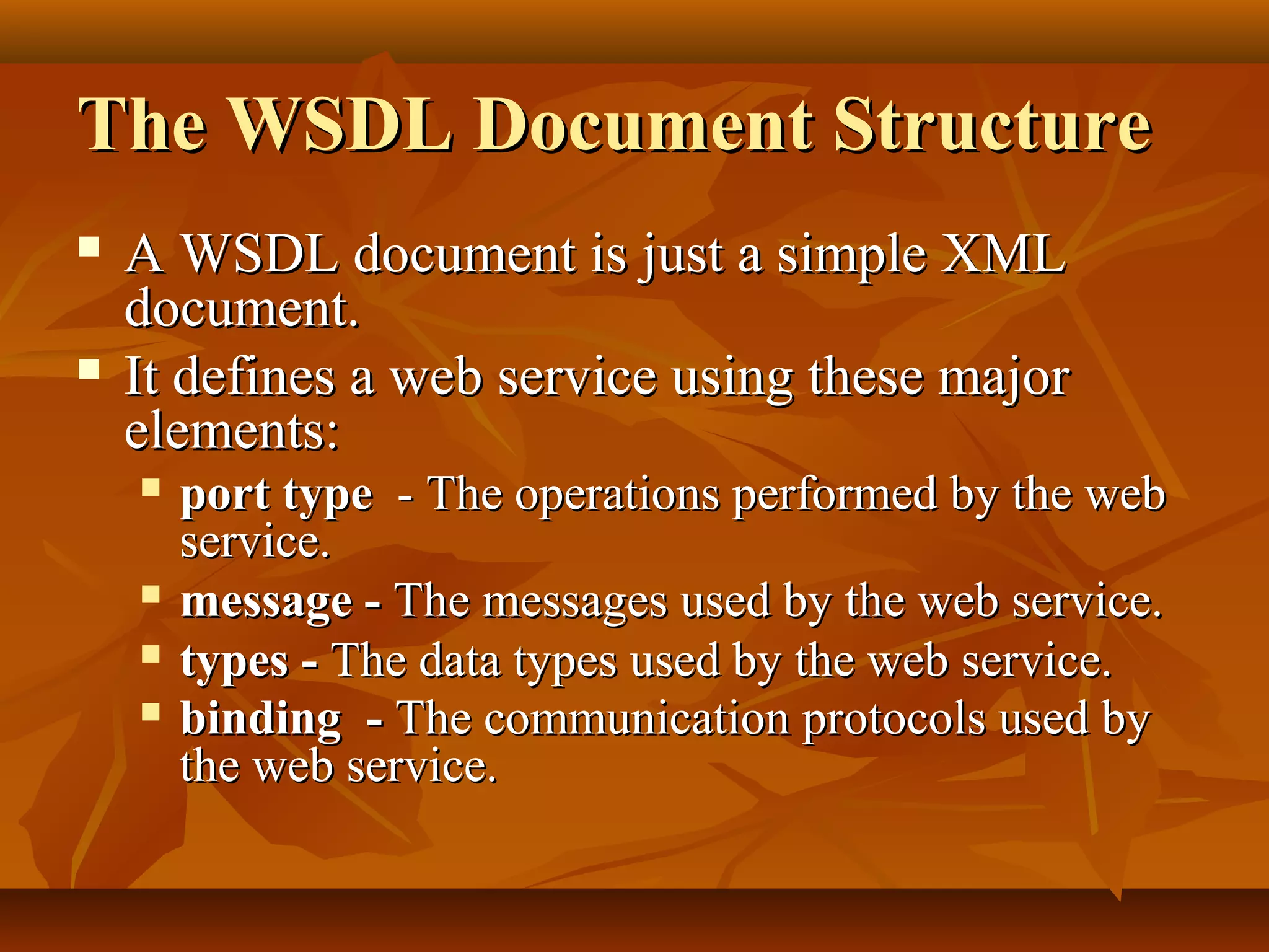 The WSDL Document StructureThe WSDL Document Structure
 A WSDL document is just a simple XMLA WSDL document is just a simple XML
document.document.
 It defines a web service using these majorIt defines a web service using these major
elements:elements:
 port typeport type - The operations performed by the web- The operations performed by the web
service.service.
 message -message - The messages used by the web service.The messages used by the web service.
 types -types - The data types used by the web service.The data types used by the web service.
 bindingbinding -- The communication protocols used byThe communication protocols used by
the web service.the web service.
 