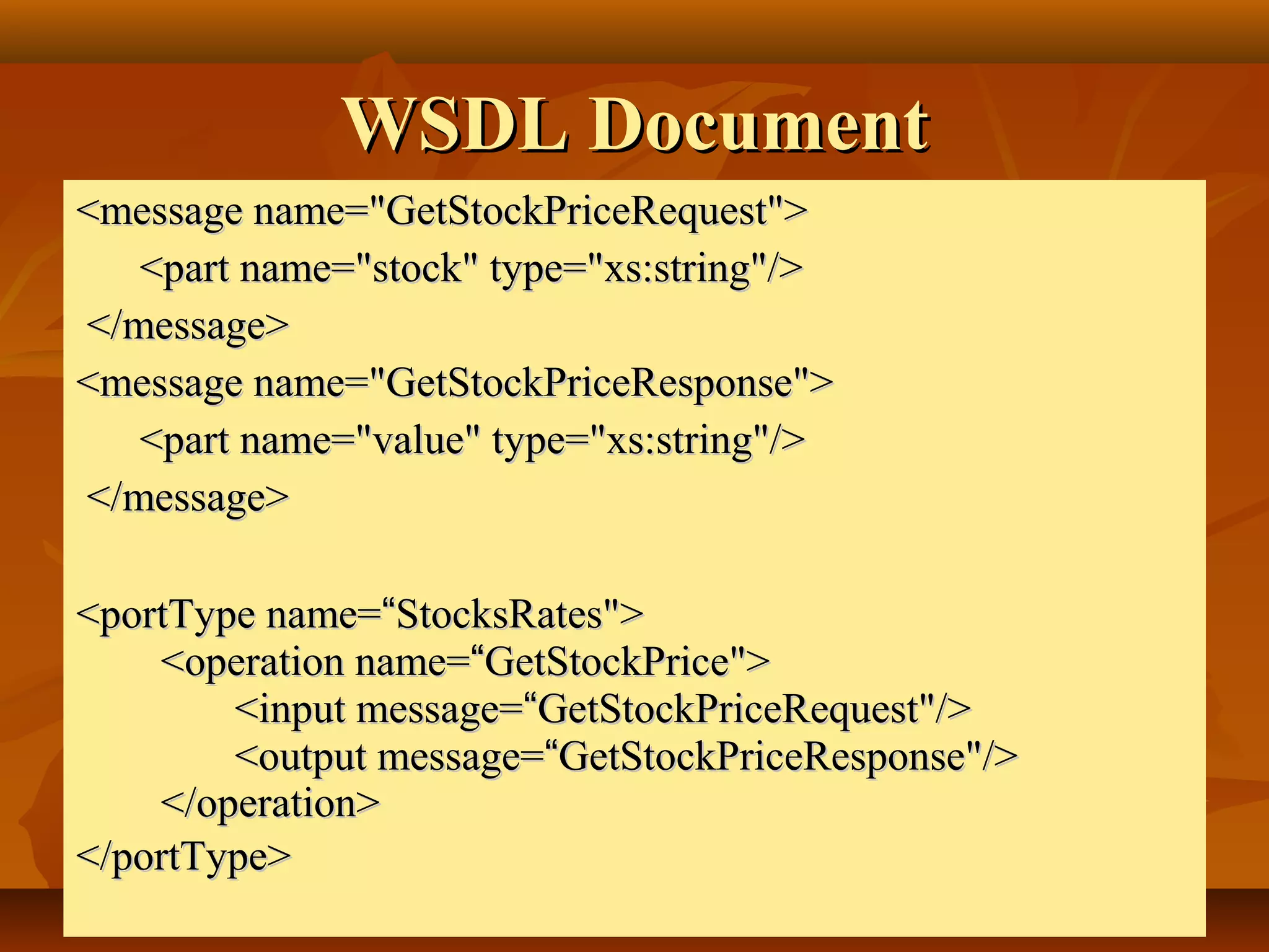 WSDL DocumentWSDL Document
<message name="GetStockPriceRequest"><message name="GetStockPriceRequest">
<part name="stock" type="xs:string"/><part name="stock" type="xs:string"/>
</message></message>
<message name="GetStockPriceResponse"><message name="GetStockPriceResponse">
<part name="value" type="xs:string"/><part name="value" type="xs:string"/>
</message></message>
<portType name=<portType name=““StocksRates">StocksRates">
<operation name=<operation name=““GetStockPrice">GetStockPrice">
<input message=<input message=““GetStockPriceRequest"/>GetStockPriceRequest"/>
<output message=<output message=““GetStockPriceResponse"/>GetStockPriceResponse"/>
</operation></operation>
</portType></portType>
 