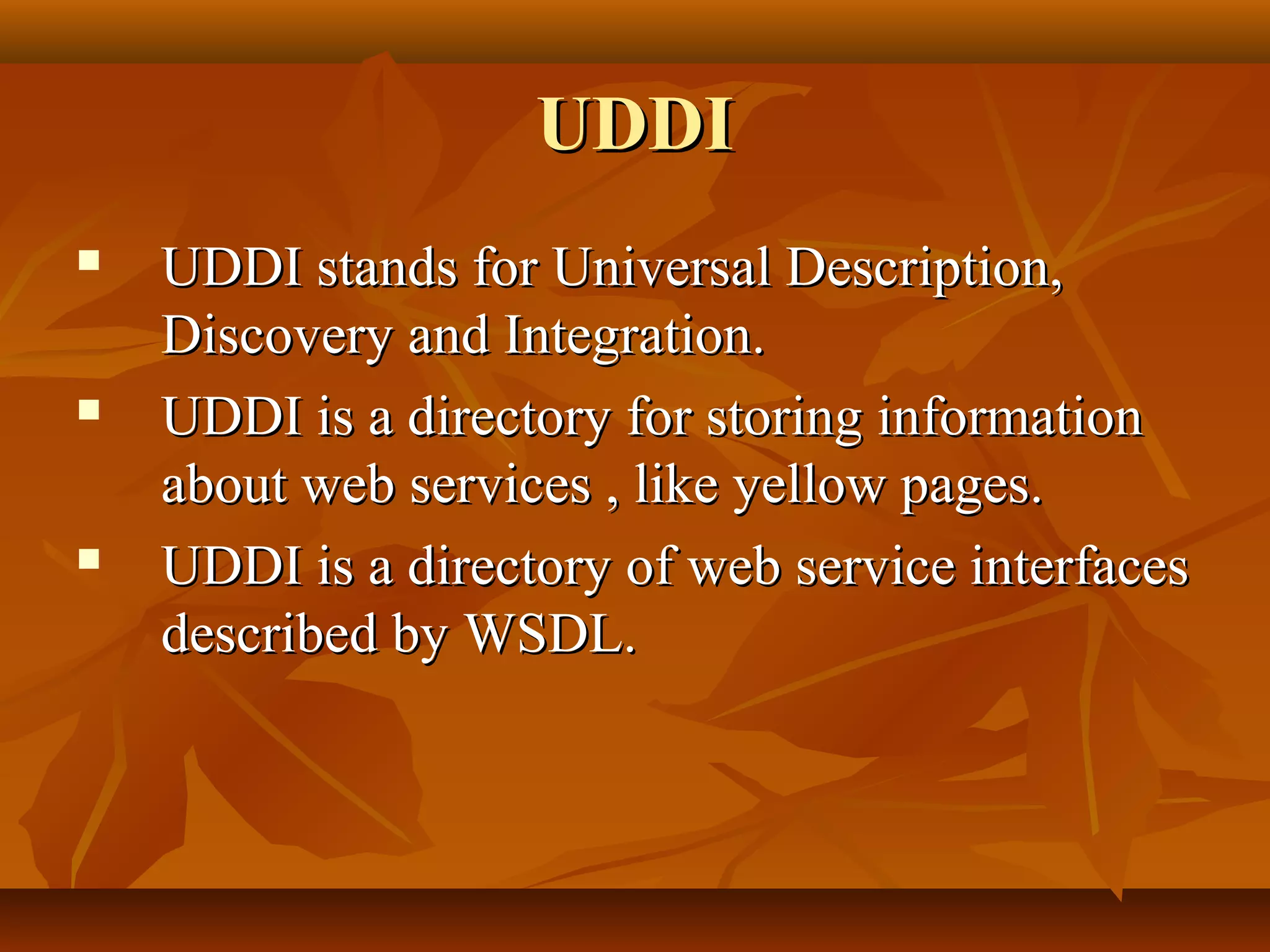UDDIUDDI
 UDDI stands for Universal Description,UDDI stands for Universal Description,
Discovery and Integration.Discovery and Integration.
 UDDI is a directory for storing informationUDDI is a directory for storing information
about web services , like yellow pages.about web services , like yellow pages.
 UDDI is a directory of web service interfacesUDDI is a directory of web service interfaces
described by WSDL.described by WSDL.
 