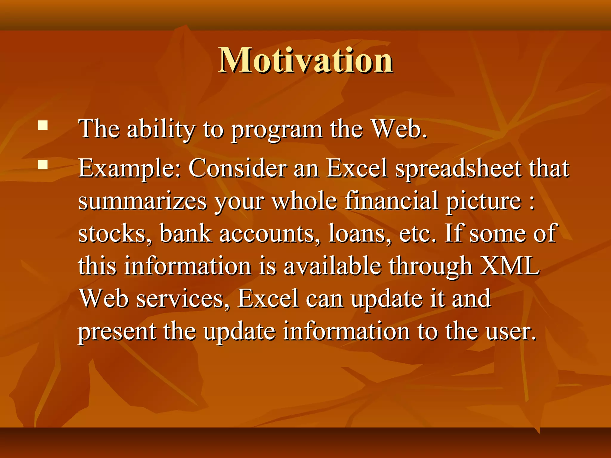 MotivationMotivation
 The ability to program the Web.The ability to program the Web.
 Example: Consider an Excel spreadsheet thatExample: Consider an Excel spreadsheet that
summarizes your whole financial picture :summarizes your whole financial picture :
stocks, bank accounts, loans, etc. If some ofstocks, bank accounts, loans, etc. If some of
this information is available through XMLthis information is available through XML
Web services, Excel can update it andWeb services, Excel can update it and
present the update information to the user.present the update information to the user.
 
