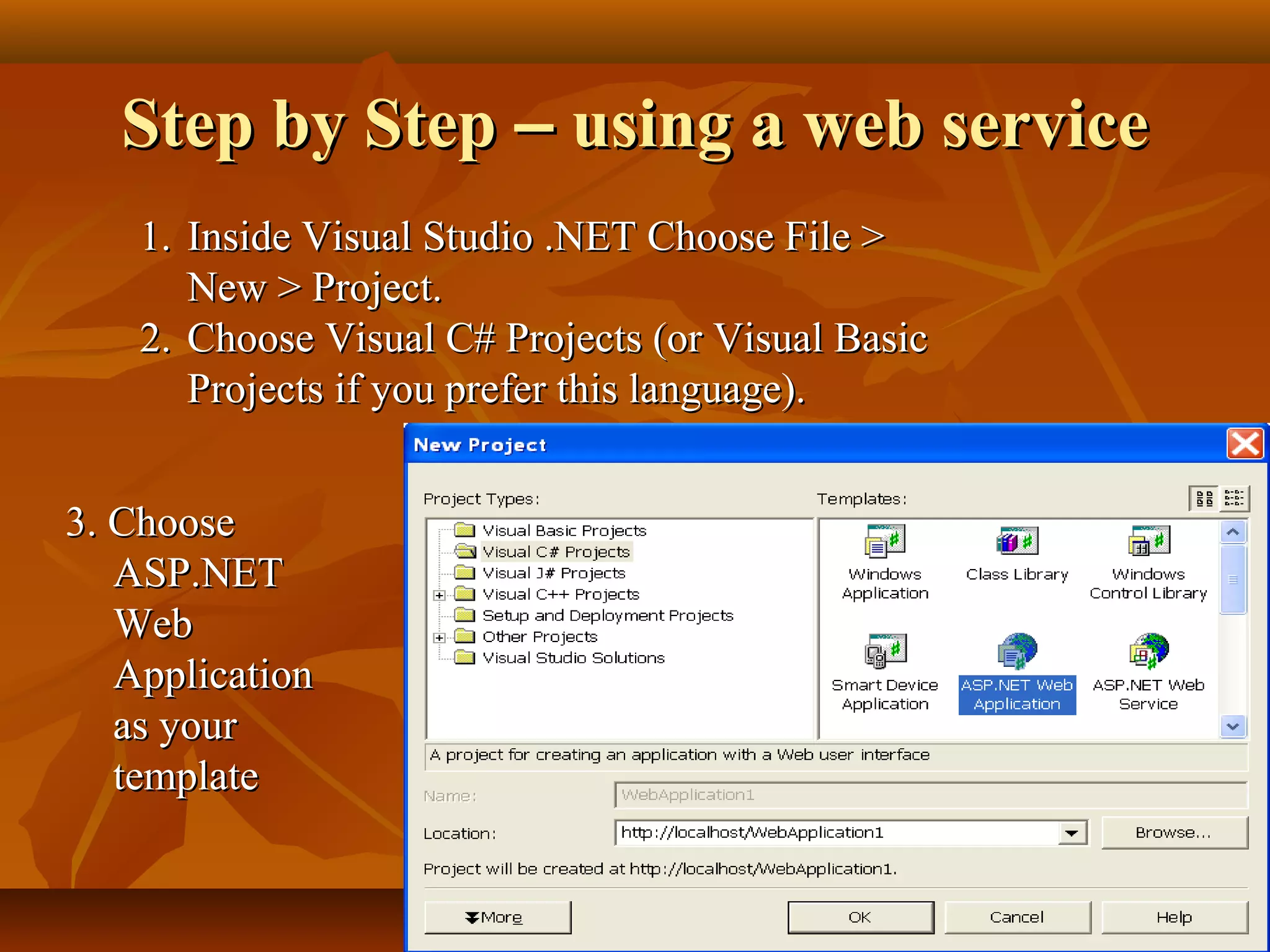 Step by StepStep by Step –– using a web serviceusing a web service
1.1. Inside Visual Studio .NET Choose File >Inside Visual Studio .NET Choose File >
New > Project.New > Project.
2.2. Choose Visual C# Projects (or Visual BasicChoose Visual C# Projects (or Visual Basic
Projects if you prefer this language).Projects if you prefer this language).
3. Choose3. Choose
ASP.NETASP.NET
WebWeb
ApplicationApplication
as youras your
templatetemplate
 