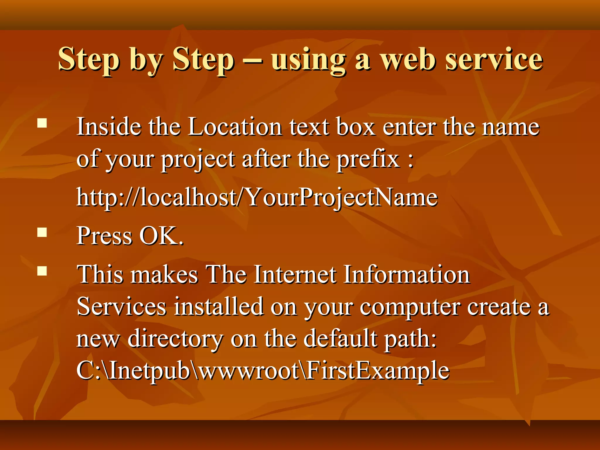 Step by StepStep by Step –– using a web serviceusing a web service
 Inside the Location text box enter the nameInside the Location text box enter the name
of your project after the prefix :of your project after the prefix :
http://localhost/YourProjectNamehttp://localhost/YourProjectName
 Press OK.Press OK.
 This makes The Internet InformationThis makes The Internet Information
Services installed on your computer create aServices installed on your computer create a
new directory on the default path:new directory on the default path:
C:InetpubwwwrootFirstExampleC:InetpubwwwrootFirstExample
 