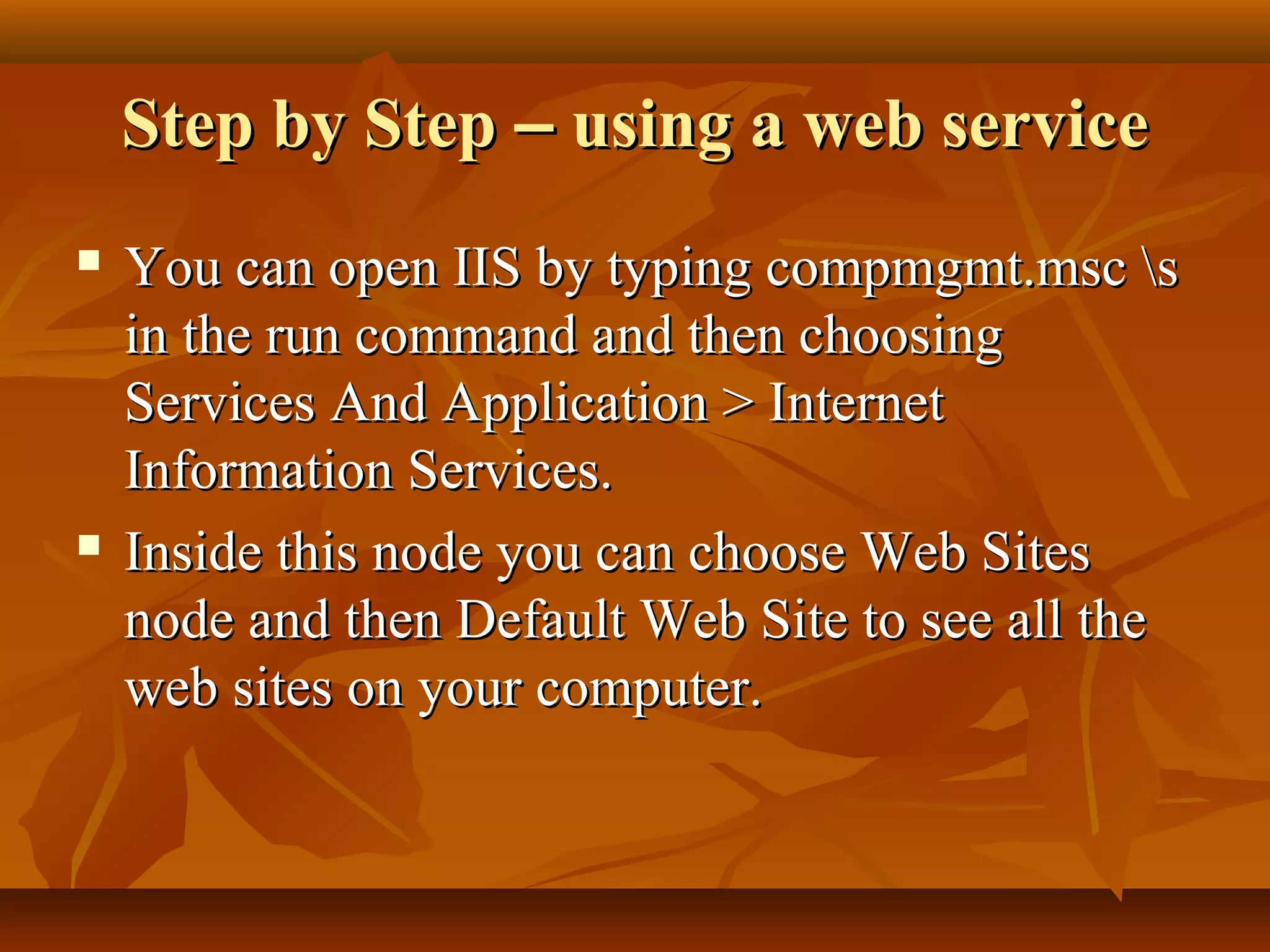 Step by StepStep by Step –– using a web serviceusing a web service
 You can open IIS by typing compmgmt.msc sYou can open IIS by typing compmgmt.msc s
in the run command and then choosingin the run command and then choosing
Services And Application > InternetServices And Application > Internet
Information Services.Information Services.
 Inside this node you can choose Web SitesInside this node you can choose Web Sites
node and then Default Web Site to see all thenode and then Default Web Site to see all the
web sites on your computer.web sites on your computer.
 