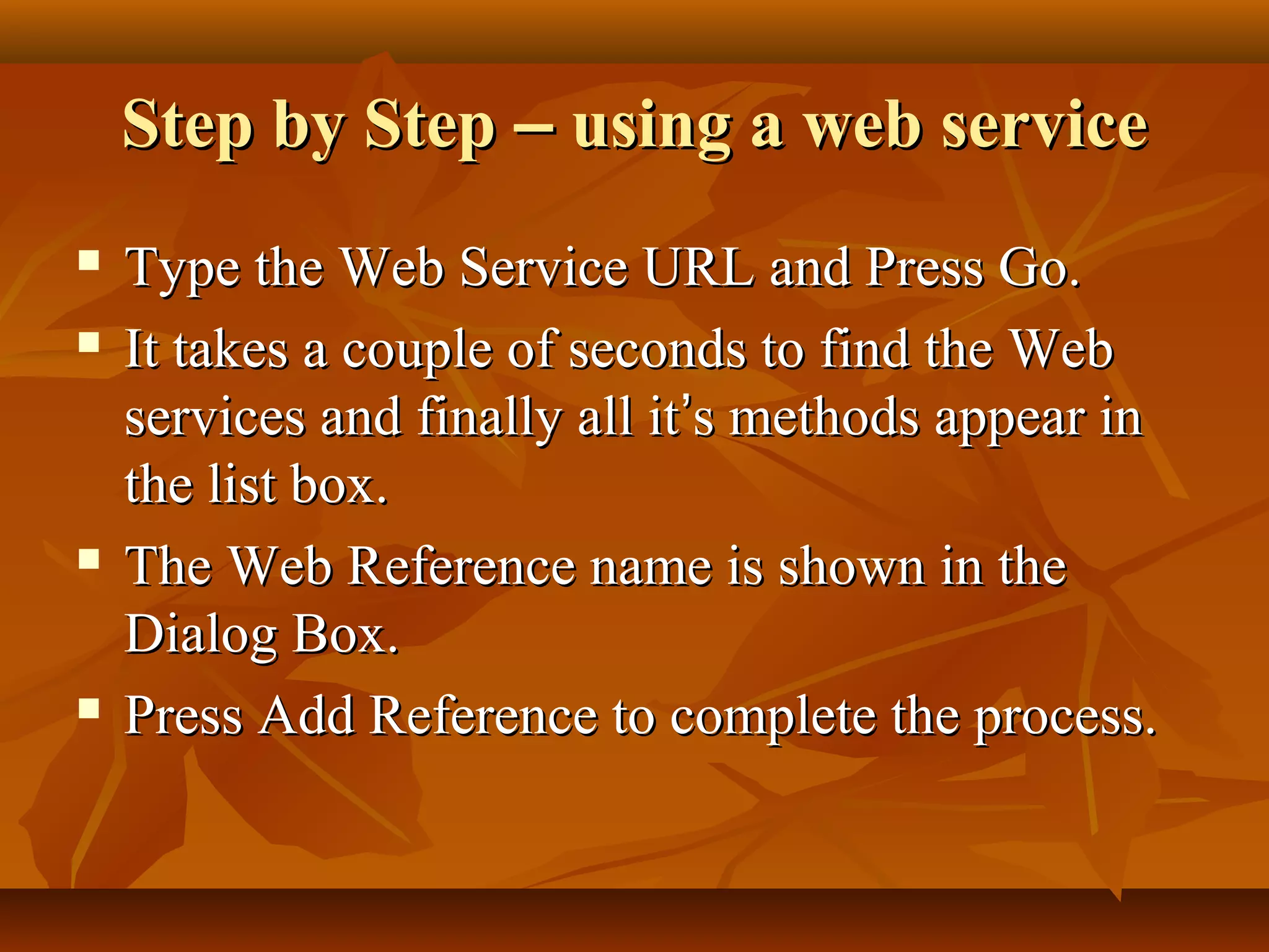 Step by StepStep by Step –– using a web serviceusing a web service
 Type the Web Service URL and Press Go.Type the Web Service URL and Press Go.
 It takes a couple of seconds to find the WebIt takes a couple of seconds to find the Web
services and finally all itservices and finally all it’’s methods appear ins methods appear in
the list box.the list box.
 The Web Reference name is shown in theThe Web Reference name is shown in the
Dialog Box.Dialog Box.
 Press Add Reference to complete the process.Press Add Reference to complete the process.
 