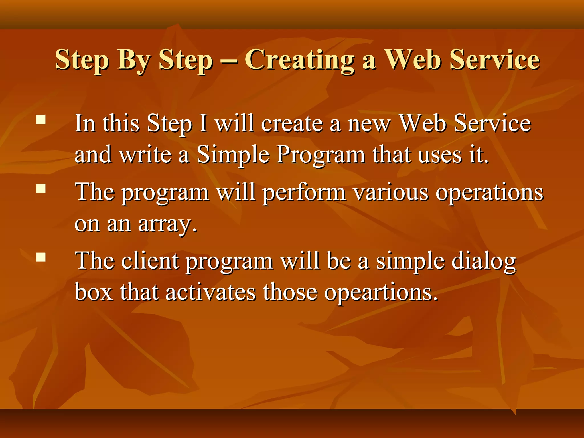 Step By StepStep By Step –– Creating a Web ServiceCreating a Web Service
 In this Step I will create a new Web ServiceIn this Step I will create a new Web Service
and write a Simple Program that uses it.and write a Simple Program that uses it.
 The program will perform various operationsThe program will perform various operations
on an array.on an array.
 The client program will be a simple dialogThe client program will be a simple dialog
box that activates those opeartions.box that activates those opeartions.
 