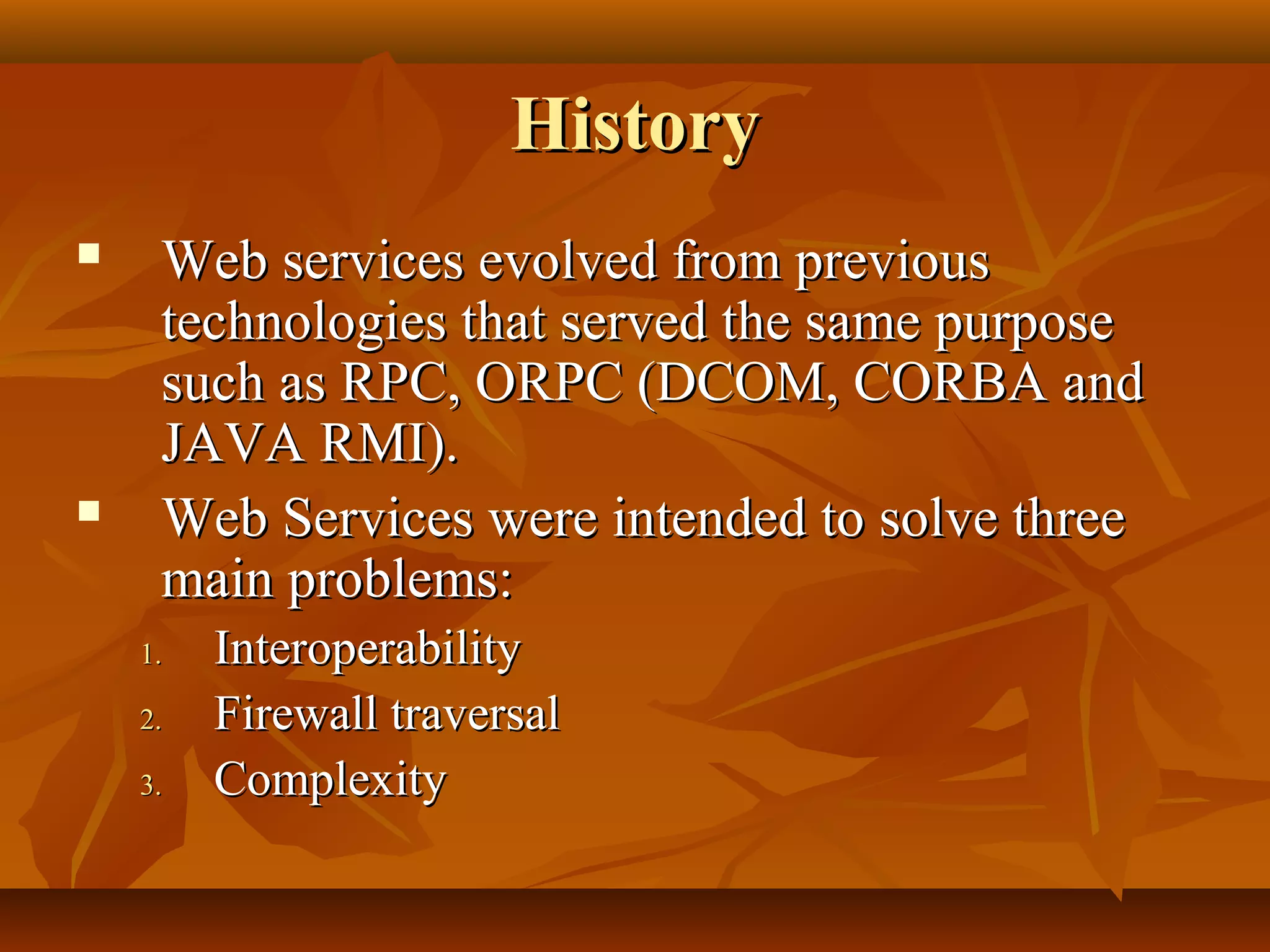 HistoryHistory
 Web services evolved from previousWeb services evolved from previous
technologies that served the same purposetechnologies that served the same purpose
such as RPC, ORPC (DCOM, CORBA andsuch as RPC, ORPC (DCOM, CORBA and
JAVA RMI).JAVA RMI).
 Web Services were intended to solve threeWeb Services were intended to solve three
main problems:main problems:
1.1. InteroperabilityInteroperability
2.2. Firewall traversalFirewall traversal
3.3. ComplexityComplexity
 