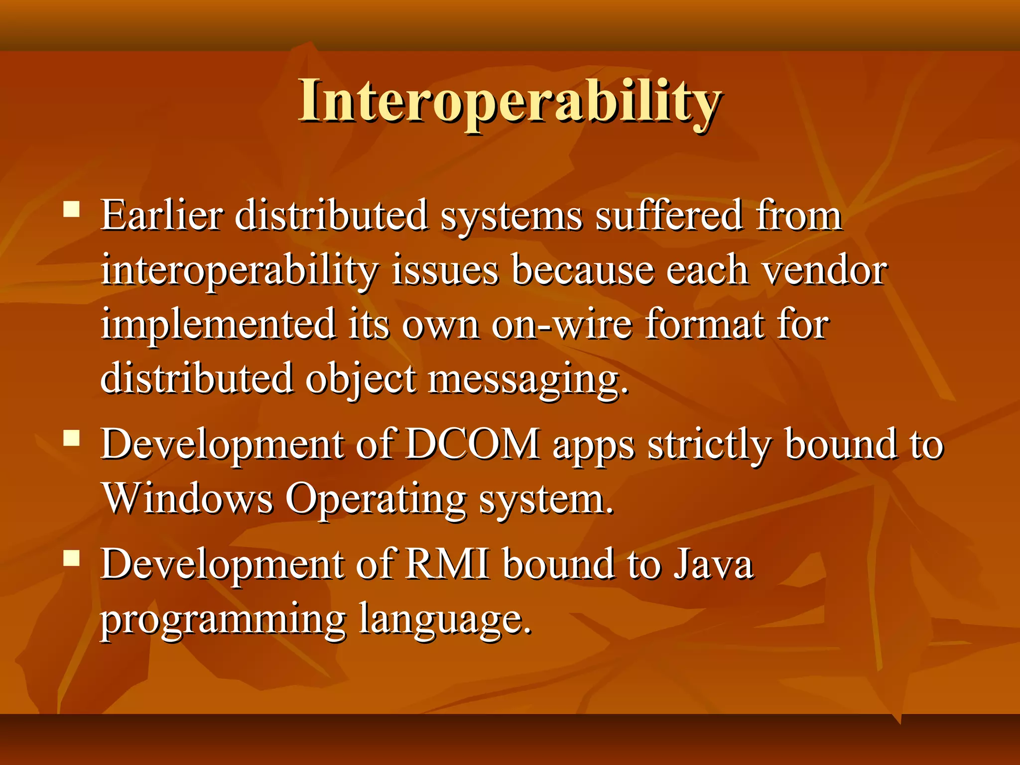 InteroperabilityInteroperability
 Earlier distributed systems suffered fromEarlier distributed systems suffered from
interoperability issues because each vendorinteroperability issues because each vendor
implemented its own on-wire format forimplemented its own on-wire format for
distributed object messaging.distributed object messaging.
 Development of DCOM apps strictly bound toDevelopment of DCOM apps strictly bound to
Windows Operating system.Windows Operating system.
 Development of RMI bound to JavaDevelopment of RMI bound to Java
programming language.programming language.
 