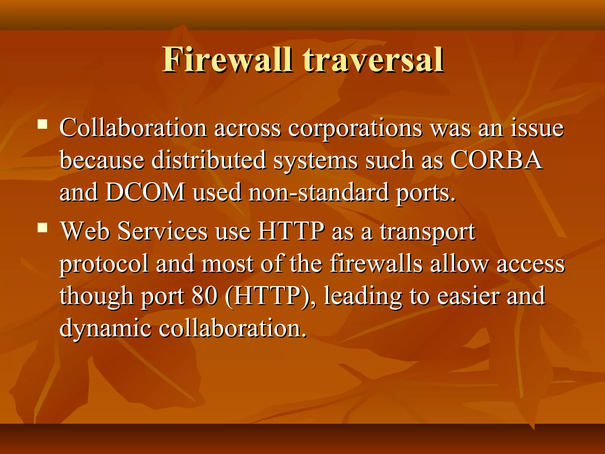 Firewall traversalFirewall traversal
 Collaboration across corporations was an issueCollaboration across corporations was an issue
because distributed systems such as CORBAbecause distributed systems such as CORBA
and DCOM used non-standard ports.and DCOM used non-standard ports.
 Web Services use HTTP as a transportWeb Services use HTTP as a transport
protocol and most of the firewalls allow accessprotocol and most of the firewalls allow access
though port 80 (HTTP), leading to easier andthough port 80 (HTTP), leading to easier and
dynamic collaboration.dynamic collaboration.
 