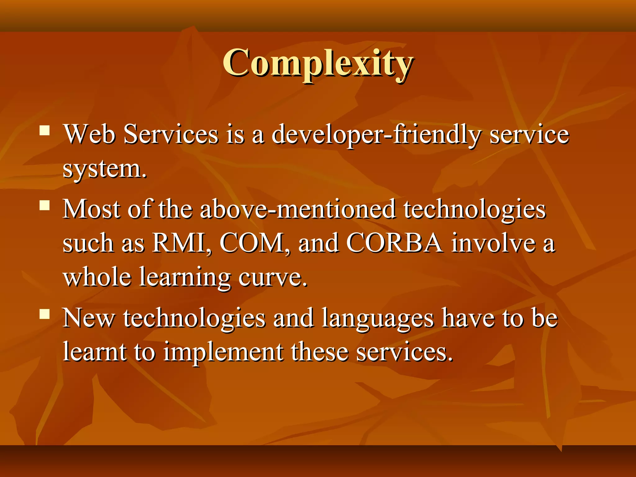 ComplexityComplexity
 Web Services is a developer-friendly serviceWeb Services is a developer-friendly service
system.system.
 Most of the above-mentioned technologiesMost of the above-mentioned technologies
such as RMI, COM, and CORBA involve asuch as RMI, COM, and CORBA involve a
whole learning curve.whole learning curve.
 New technologies and languages have to beNew technologies and languages have to be
learnt to implement these services.learnt to implement these services.
 