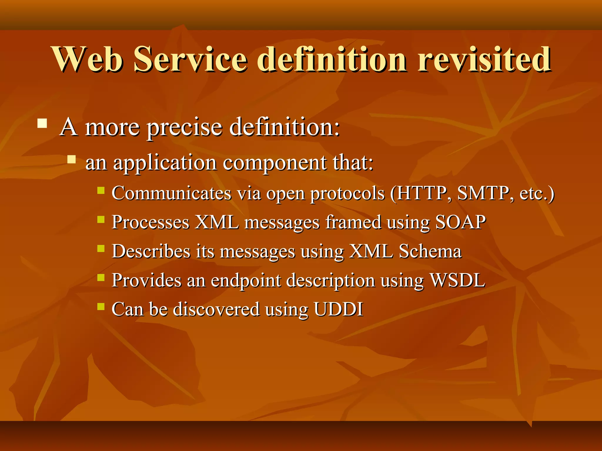 Web Service definition revisitedWeb Service definition revisited
 A more precise definition:A more precise definition:
 an application component that:an application component that:
 Communicates via open protocols (HTTP, SMTP, etc.)Communicates via open protocols (HTTP, SMTP, etc.)
 Processes XML messages framed using SOAPProcesses XML messages framed using SOAP
 Describes its messages using XML SchemaDescribes its messages using XML Schema
 Provides an endpoint description using WSDLProvides an endpoint description using WSDL
 Can be discovered using UDDICan be discovered using UDDI
 