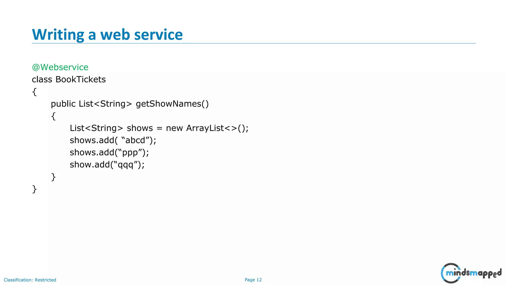 Page 12Classification: Restricted Writing a web service @Webservice class BookTickets { public List<String> getShowNames() { List<String> shows = new ArrayList<>(); shows.add( “abcd”); shows.add(“ppp”); show.add(“qqq”); } } 