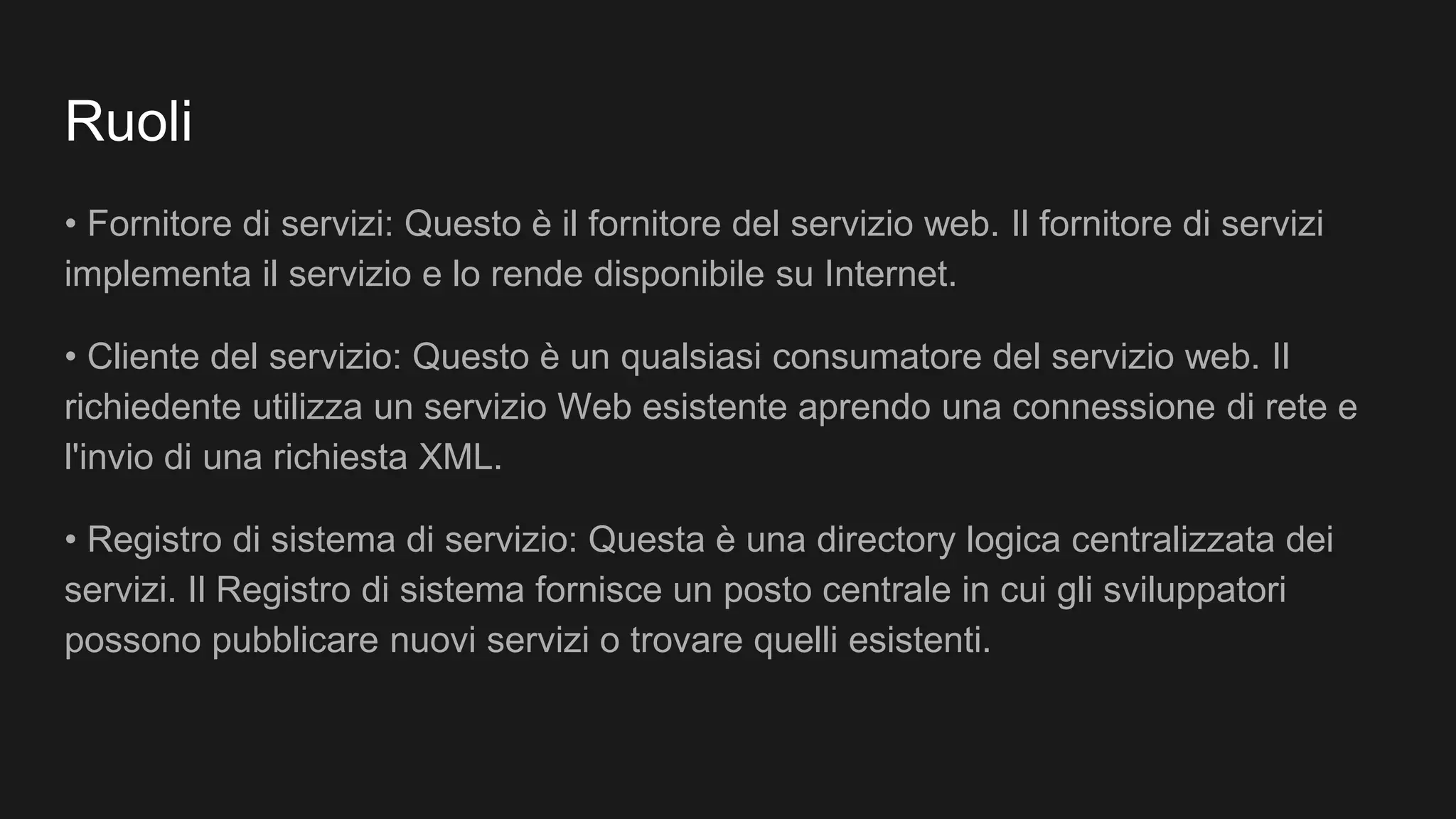 Ruoli
• Fornitore di servizi: Questo è il fornitore del servizio web. Il fornitore di servizi
implementa il servizio e lo rende disponibile su Internet.
• Cliente del servizio: Questo è un qualsiasi consumatore del servizio web. Il
richiedente utilizza un servizio Web esistente aprendo una connessione di rete e
l'invio di una richiesta XML.
• Registro di sistema di servizio: Questa è una directory logica centralizzata dei
servizi. Il Registro di sistema fornisce un posto centrale in cui gli sviluppatori
possono pubblicare nuovi servizi o trovare quelli esistenti.
 