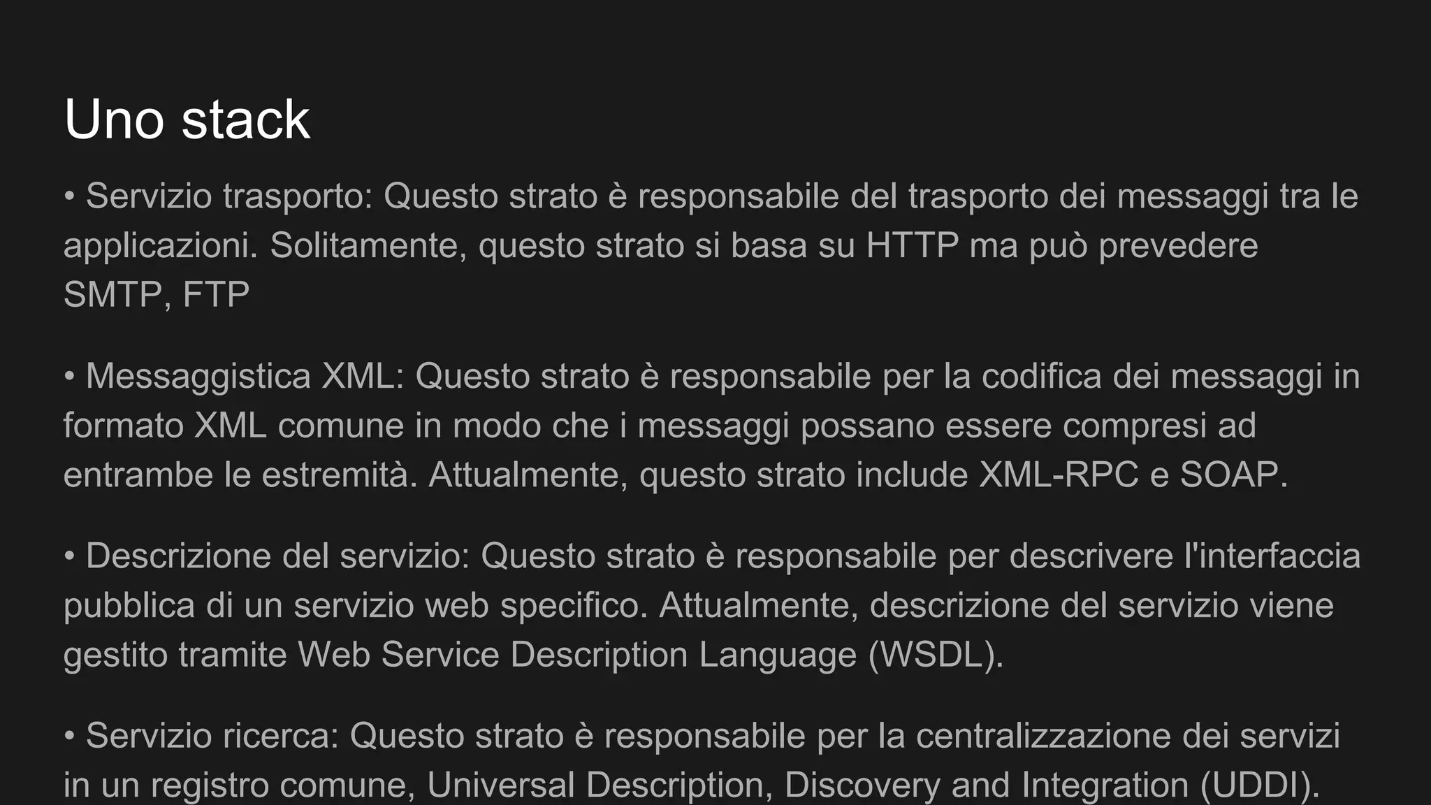 Uno stack
• Servizio trasporto: Questo strato è responsabile del trasporto dei messaggi tra le
applicazioni. Solitamente, questo strato si basa su HTTP ma può prevedere
SMTP, FTP
• Messaggistica XML: Questo strato è responsabile per la codifica dei messaggi in
formato XML comune in modo che i messaggi possano essere compresi ad
entrambe le estremità. Attualmente, questo strato include XML-RPC e SOAP.
• Descrizione del servizio: Questo strato è responsabile per descrivere l'interfaccia
pubblica di un servizio web specifico. Attualmente, descrizione del servizio viene
gestito tramite Web Service Description Language (WSDL).
• Servizio ricerca: Questo strato è responsabile per la centralizzazione dei servizi
in un registro comune, Universal Description, Discovery and Integration (UDDI).
 