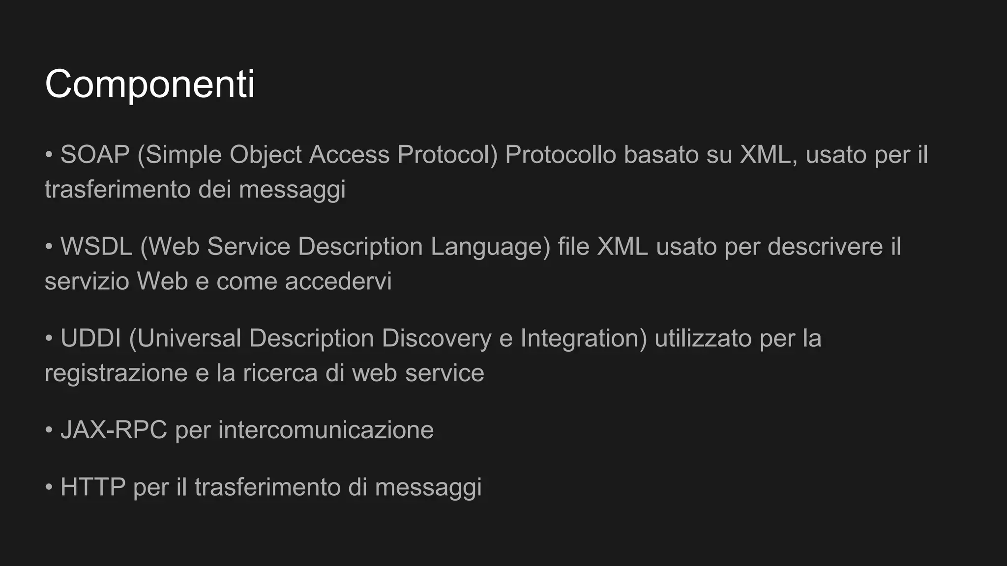 Componenti
• SOAP (Simple Object Access Protocol) Protocollo basato su XML, usato per il
trasferimento dei messaggi
• WSDL (Web Service Description Language) file XML usato per descrivere il
servizio Web e come accedervi
• UDDI (Universal Description Discovery e Integration) utilizzato per la
registrazione e la ricerca di web service
• JAX-RPC per intercomunicazione
• HTTP per il trasferimento di messaggi
 