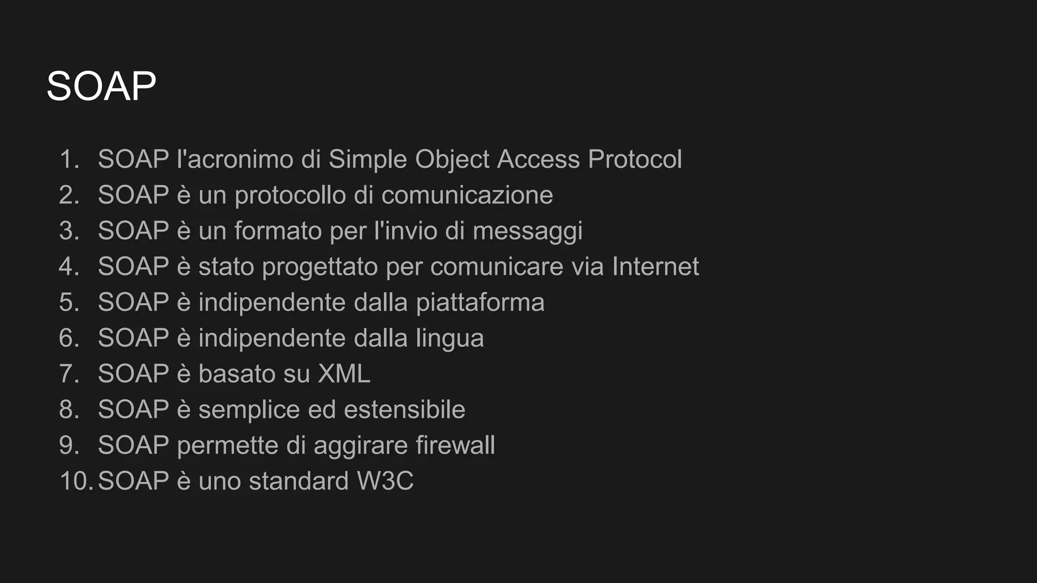 SOAP
1. SOAP l'acronimo di Simple Object Access Protocol
2. SOAP è un protocollo di comunicazione
3. SOAP è un formato per l'invio di messaggi
4. SOAP è stato progettato per comunicare via Internet
5. SOAP è indipendente dalla piattaforma
6. SOAP è indipendente dalla lingua
7. SOAP è basato su XML
8. SOAP è semplice ed estensibile
9. SOAP permette di aggirare firewall
10.SOAP è uno standard W3C
 