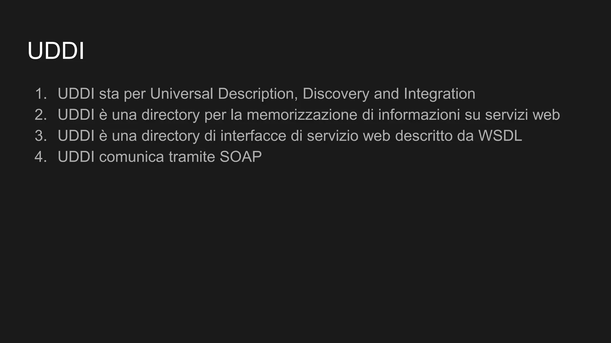 UDDI
1. UDDI sta per Universal Description, Discovery and Integration
2. UDDI è una directory per la memorizzazione di informazioni su servizi web
3. UDDI è una directory di interfacce di servizio web descritto da WSDL
4. UDDI comunica tramite SOAP
 