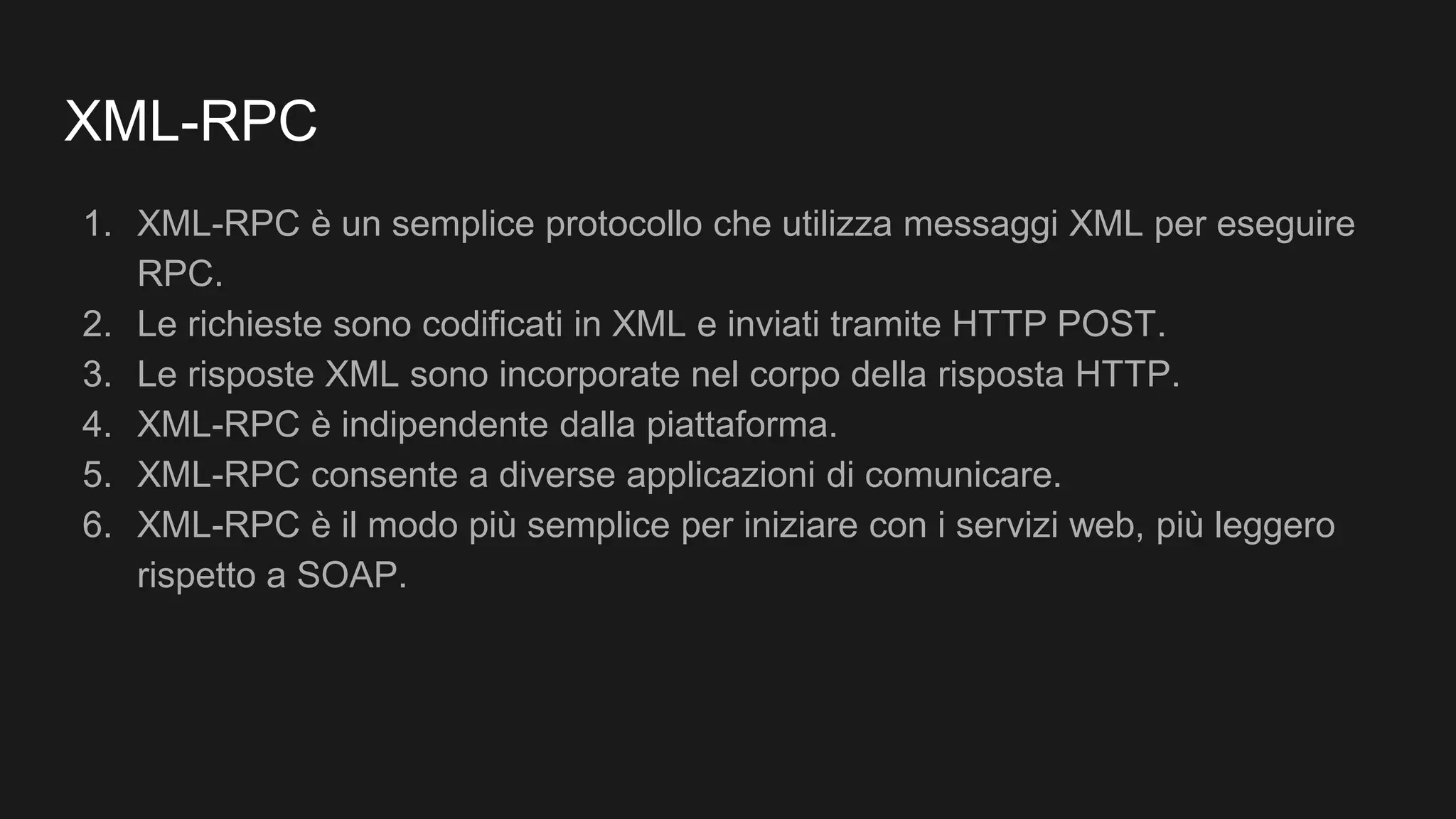 XML-RPC
1. XML-RPC è un semplice protocollo che utilizza messaggi XML per eseguire
RPC.
2. Le richieste sono codificati in XML e inviati tramite HTTP POST.
3. Le risposte XML sono incorporate nel corpo della risposta HTTP.
4. XML-RPC è indipendente dalla piattaforma.
5. XML-RPC consente a diverse applicazioni di comunicare.
6. XML-RPC è il modo più semplice per iniziare con i servizi web, più leggero
rispetto a SOAP.
 