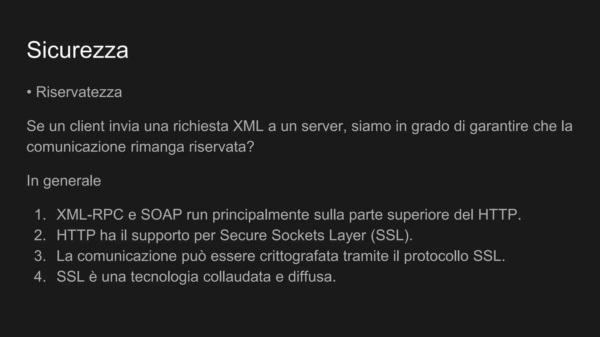 Sicurezza
• Riservatezza
Se un client invia una richiesta XML a un server, siamo in grado di garantire che la
comunicazione rimanga riservata?
In generale
1. XML-RPC e SOAP run principalmente sulla parte superiore del HTTP.
2. HTTP ha il supporto per Secure Sockets Layer (SSL).
3. La comunicazione può essere crittografata tramite il protocollo SSL.
4. SSL è una tecnologia collaudata e diffusa.
 