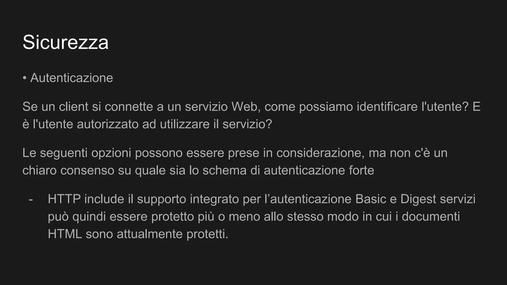 Sicurezza
• Autenticazione
Se un client si connette a un servizio Web, come possiamo identificare l'utente? E
è l'utente autorizzato ad utilizzare il servizio?
Le seguenti opzioni possono essere prese in considerazione, ma non c'è un
chiaro consenso su quale sia lo schema di autenticazione forte
- HTTP include il supporto integrato per l’autenticazione Basic e Digest servizi
può quindi essere protetto più o meno allo stesso modo in cui i documenti
HTML sono attualmente protetti.
 