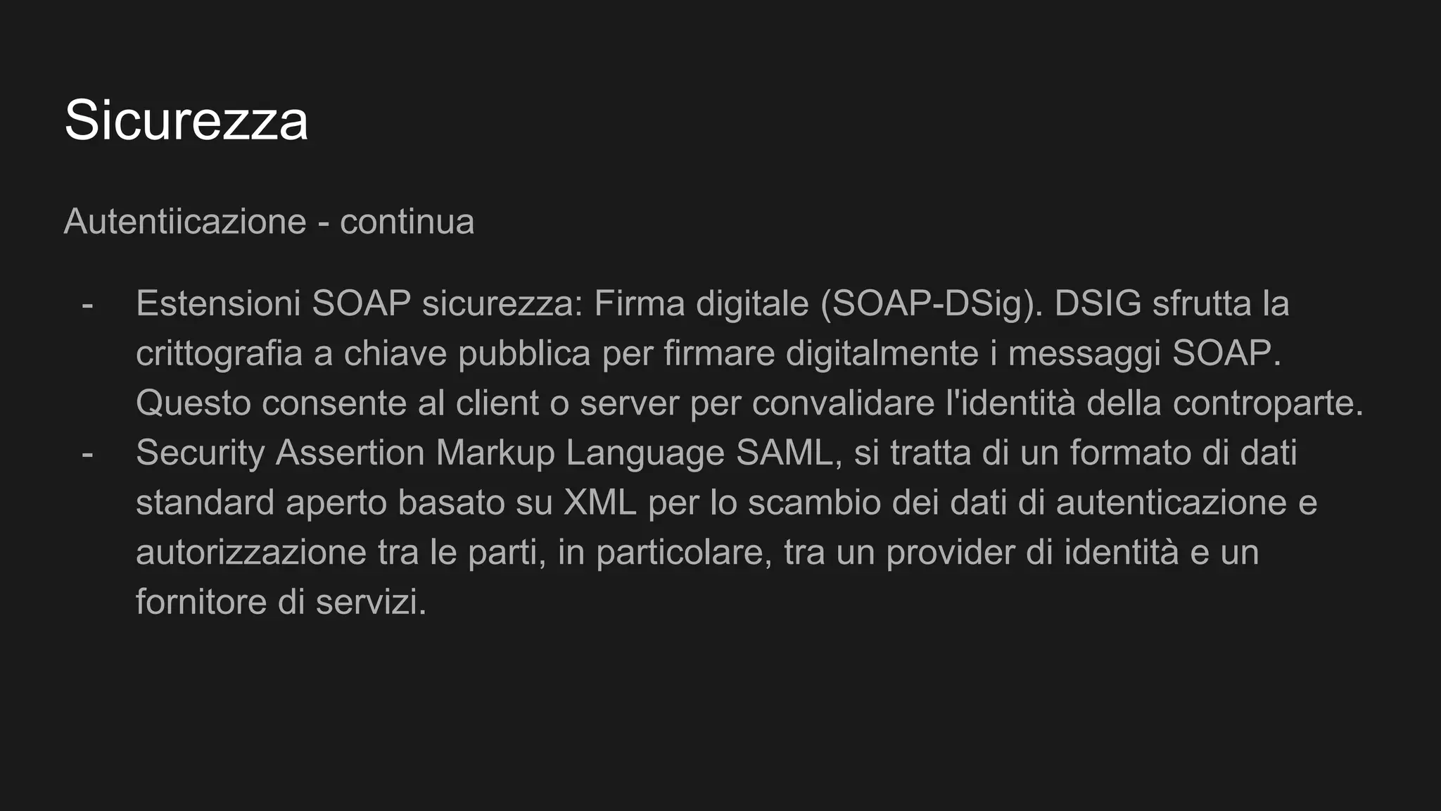 Sicurezza
Autentiicazione - continua
- Estensioni SOAP sicurezza: Firma digitale (SOAP-DSig). DSIG sfrutta la
crittografia a chiave pubblica per firmare digitalmente i messaggi SOAP.
Questo consente al client o server per convalidare l'identità della controparte.
- Security Assertion Markup Language SAML, si tratta di un formato di dati
standard aperto basato su XML per lo scambio dei dati di autenticazione e
autorizzazione tra le parti, in particolare, tra un provider di identità e un
fornitore di servizi.
 