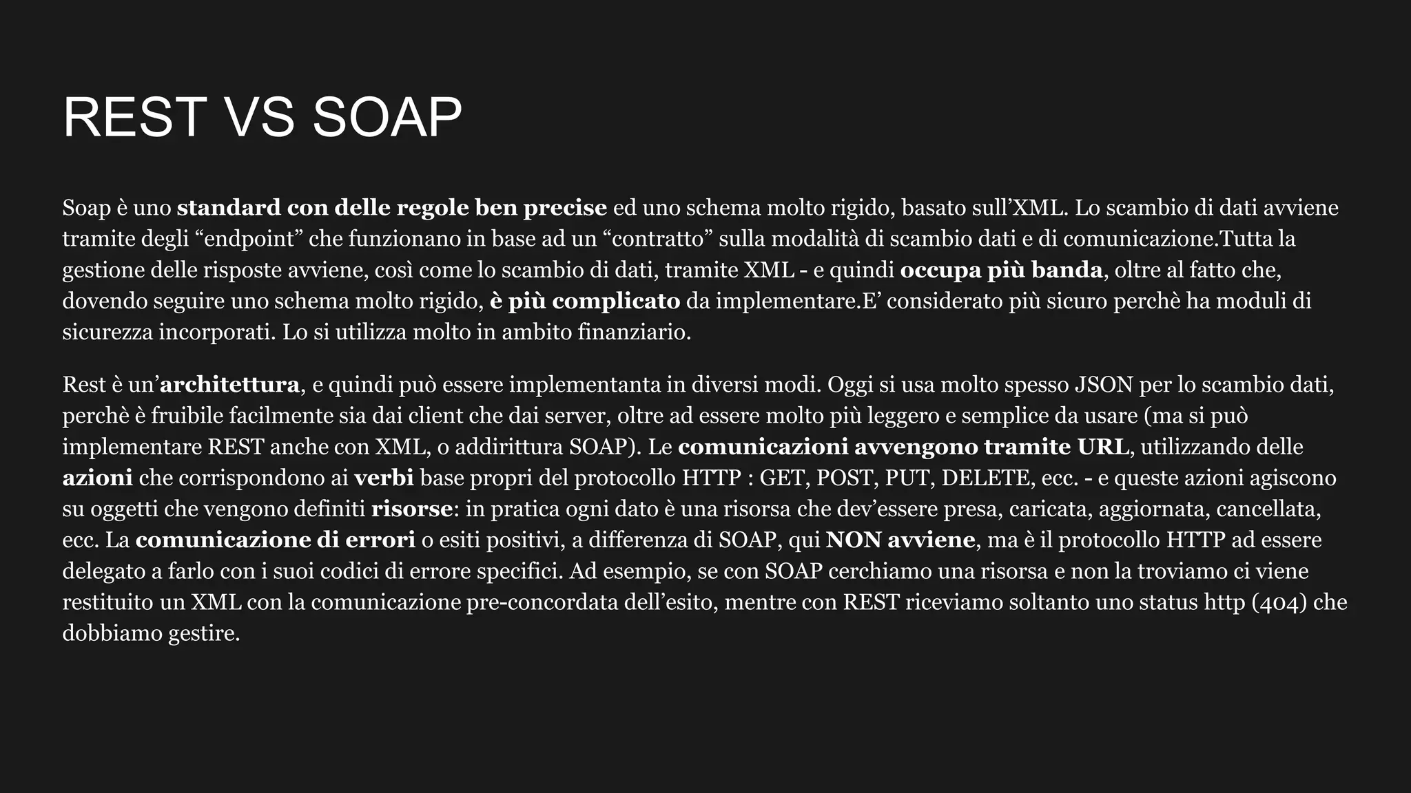 REST VS SOAP
Soap è uno standard con delle regole ben precise ed uno schema molto rigido, basato sull’XML. Lo scambio di dati avviene
tramite degli “endpoint” che funzionano in base ad un “contratto” sulla modalità di scambio dati e di comunicazione.Tutta la
gestione delle risposte avviene, così come lo scambio di dati, tramite XML - e quindi occupa più banda, oltre al fatto che,
dovendo seguire uno schema molto rigido, è più complicato da implementare.E’ considerato più sicuro perchè ha moduli di
sicurezza incorporati. Lo si utilizza molto in ambito finanziario.
Rest è un’architettura, e quindi può essere implementanta in diversi modi. Oggi si usa molto spesso JSON per lo scambio dati,
perchè è fruibile facilmente sia dai client che dai server, oltre ad essere molto più leggero e semplice da usare (ma si può
implementare REST anche con XML, o addirittura SOAP). Le comunicazioni avvengono tramite URL, utilizzando delle
azioni che corrispondono ai verbi base propri del protocollo HTTP : GET, POST, PUT, DELETE, ecc. - e queste azioni agiscono
su oggetti che vengono definiti risorse: in pratica ogni dato è una risorsa che dev’essere presa, caricata, aggiornata, cancellata,
ecc. La comunicazione di errori o esiti positivi, a differenza di SOAP, qui NON avviene, ma è il protocollo HTTP ad essere
delegato a farlo con i suoi codici di errore specifici. Ad esempio, se con SOAP cerchiamo una risorsa e non la troviamo ci viene
restituito un XML con la comunicazione pre-concordata dell’esito, mentre con REST riceviamo soltanto uno status http (404) che
dobbiamo gestire.
 