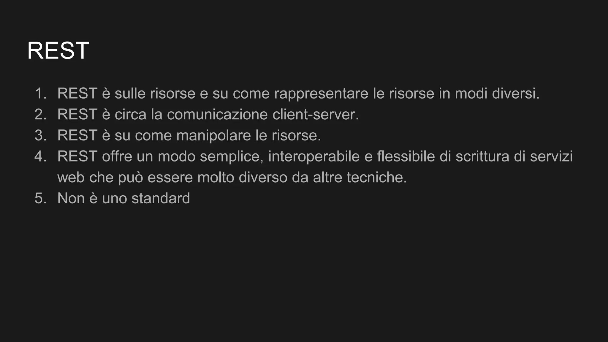 REST
1. REST è sulle risorse e su come rappresentare le risorse in modi diversi.
2. REST è circa la comunicazione client-server.
3. REST è su come manipolare le risorse.
4. REST offre un modo semplice, interoperabile e flessibile di scrittura di servizi
web che può essere molto diverso da altre tecniche.
5. Non è uno standard
 