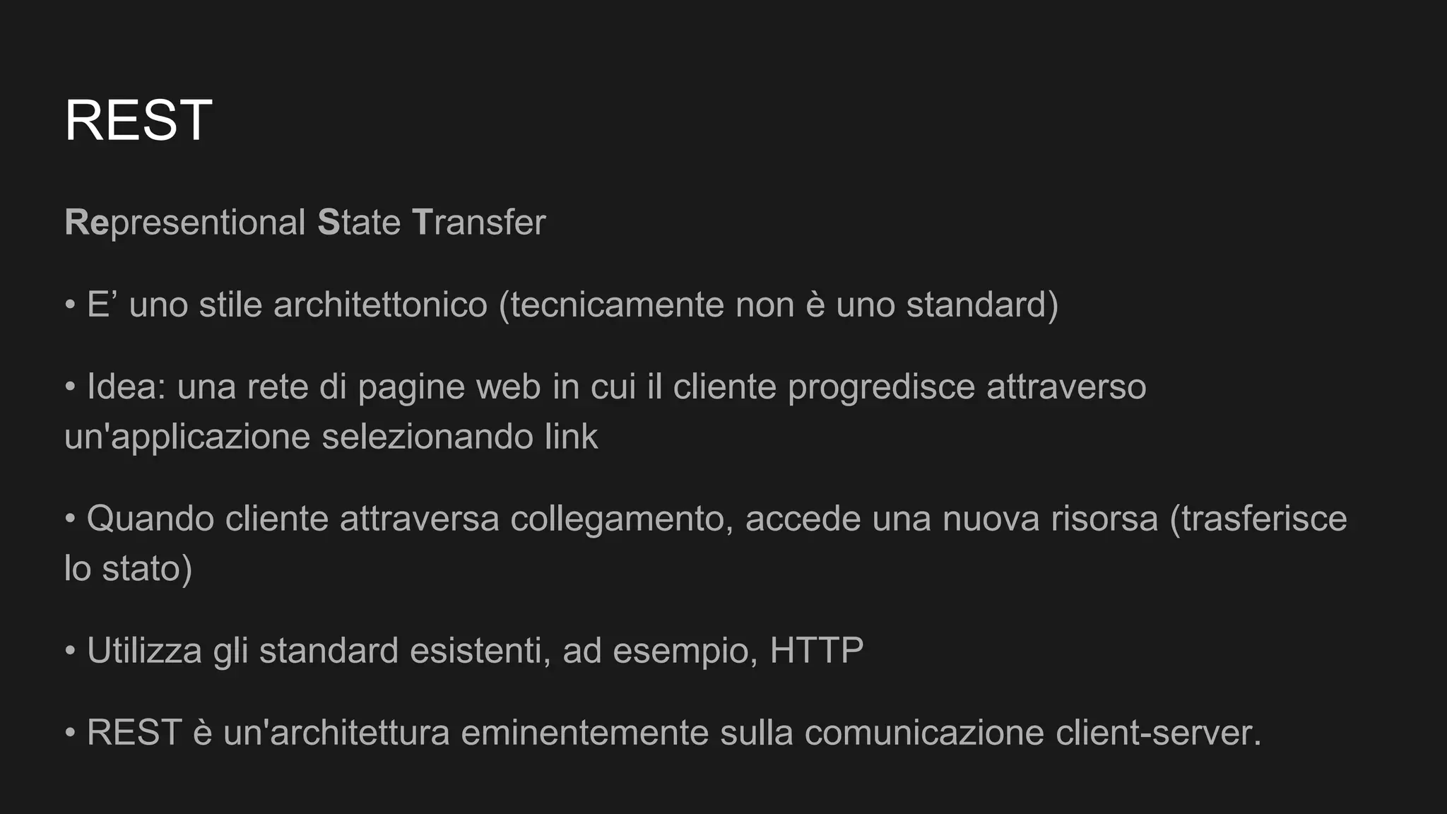 REST
Representional State Transfer
• E’ uno stile architettonico (tecnicamente non è uno standard)
• Idea: una rete di pagine web in cui il cliente progredisce attraverso
un'applicazione selezionando link
• Quando cliente attraversa collegamento, accede una nuova risorsa (trasferisce
lo stato)
• Utilizza gli standard esistenti, ad esempio, HTTP
• REST è un'architettura eminentemente sulla comunicazione client-server.
 