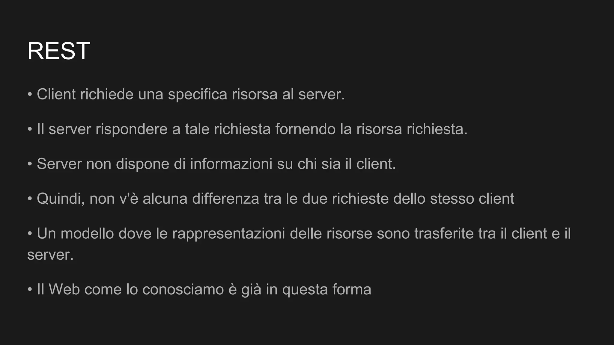 REST
• Client richiede una specifica risorsa al server.
• Il server rispondere a tale richiesta fornendo la risorsa richiesta.
• Server non dispone di informazioni su chi sia il client.
• Quindi, non v'è alcuna differenza tra le due richieste dello stesso client
• Un modello dove le rappresentazioni delle risorse sono trasferite tra il client e il
server.
• Il Web come lo conosciamo è già in questa forma
 