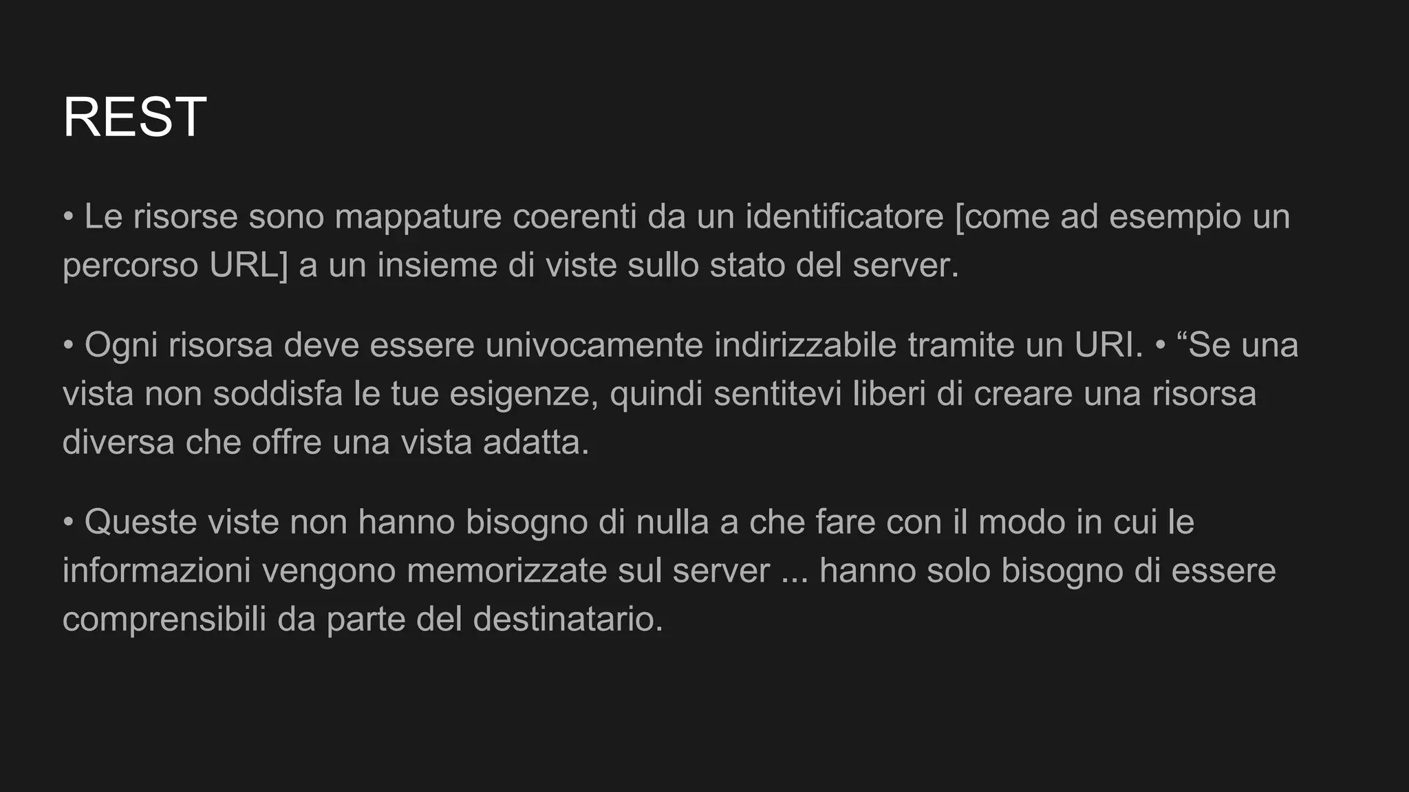 REST
• Le risorse sono mappature coerenti da un identificatore [come ad esempio un
percorso URL] a un insieme di viste sullo stato del server.
• Ogni risorsa deve essere univocamente indirizzabile tramite un URI. • “Se una
vista non soddisfa le tue esigenze, quindi sentitevi liberi di creare una risorsa
diversa che offre una vista adatta.
• Queste viste non hanno bisogno di nulla a che fare con il modo in cui le
informazioni vengono memorizzate sul server ... hanno solo bisogno di essere
comprensibili da parte del destinatario.
 