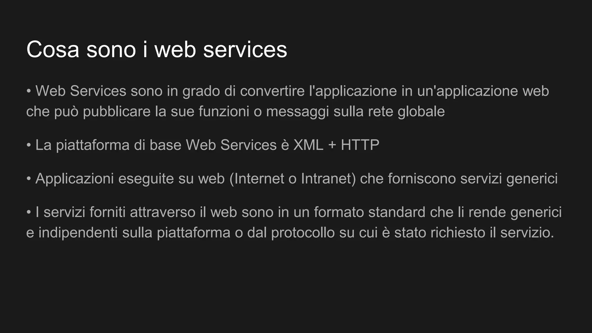 Cosa sono i web services
• Web Services sono in grado di convertire l'applicazione in un'applicazione web
che può pubblicare la sue funzioni o messaggi sulla rete globale
• La piattaforma di base Web Services è XML + HTTP
• Applicazioni eseguite su web (Internet o Intranet) che forniscono servizi generici
• I servizi forniti attraverso il web sono in un formato standard che li rende generici
e indipendenti sulla piattaforma o dal protocollo su cui è stato richiesto il servizio.
 