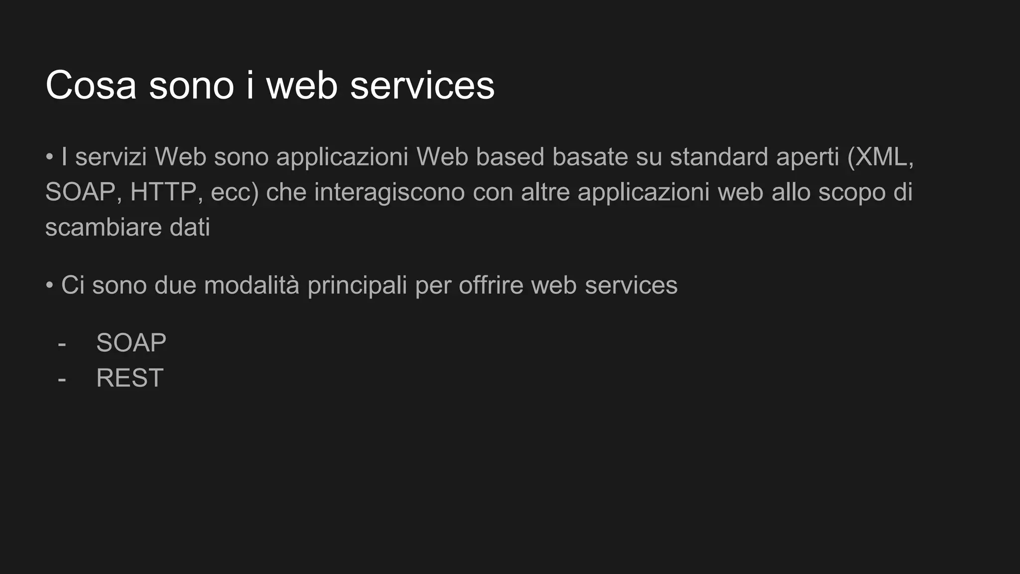 Cosa sono i web services
• I servizi Web sono applicazioni Web based basate su standard aperti (XML,
SOAP, HTTP, ecc) che interagiscono con altre applicazioni web allo scopo di
scambiare dati
• Ci sono due modalità principali per offrire web services
- SOAP
- REST
 