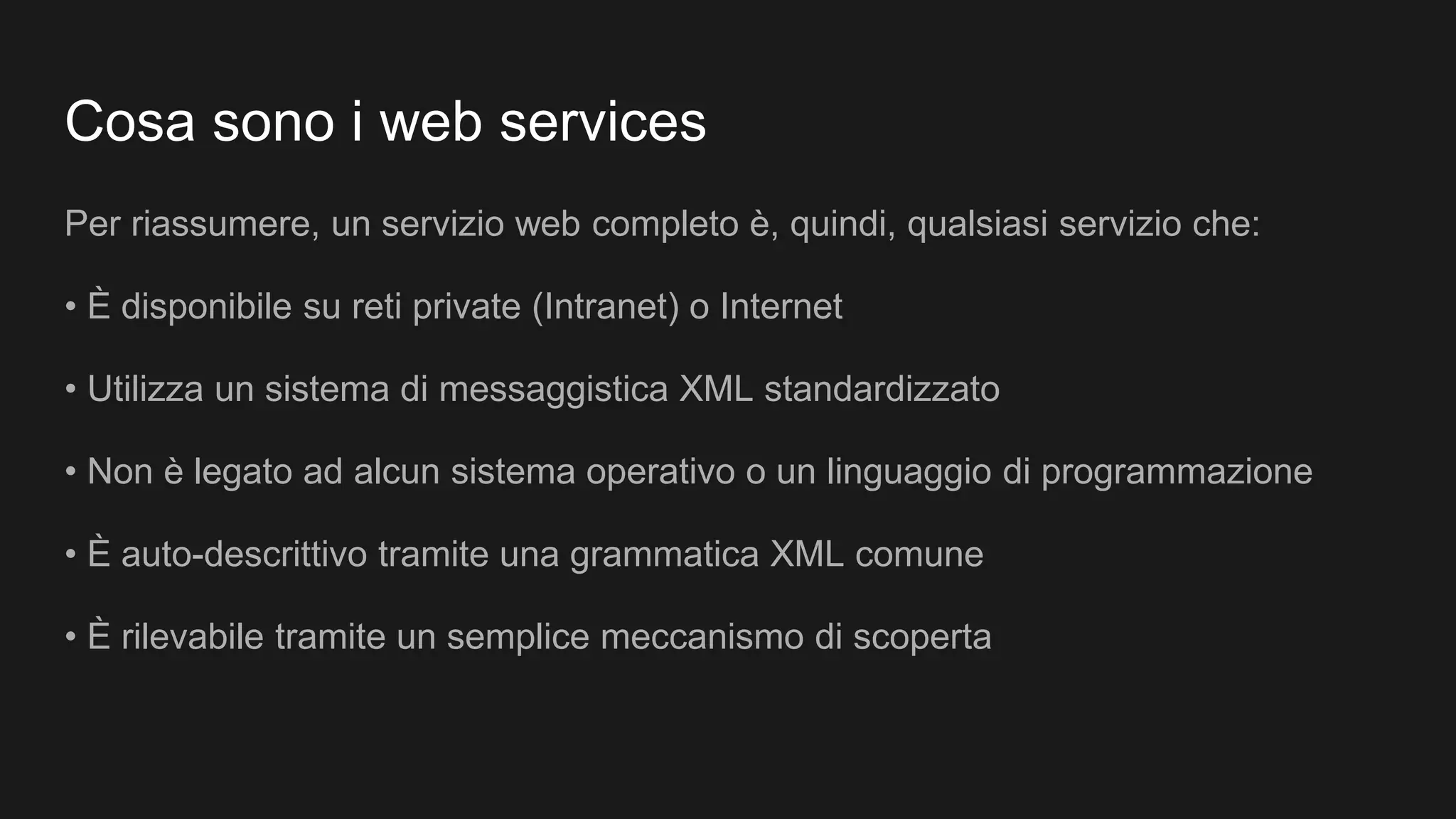 Cosa sono i web services
Per riassumere, un servizio web completo è, quindi, qualsiasi servizio che:
• È disponibile su reti private (Intranet) o Internet
• Utilizza un sistema di messaggistica XML standardizzato
• Non è legato ad alcun sistema operativo o un linguaggio di programmazione
• È auto-descrittivo tramite una grammatica XML comune
• È rilevabile tramite un semplice meccanismo di scoperta
 